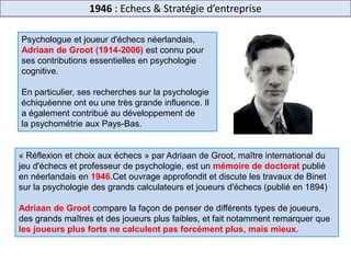 1946 : Echecs & Stratégie d’entreprise
Psychologue et joueur d'échecs néerlandais,
Adriaan de Groot (1914-2006) est connu pour
ses contributions essentielles en psychologie
cognitive.
En particulier, ses recherches sur la psychologie
échiquéenne ont eu une très grande influence. Il
a également contribué au développement de
la psychométrie aux Pays-Bas.
« Réflexion et choix aux échecs » par Adriaan de Groot, maître international du
jeu d'échecs et professeur de psychologie, est un mémoire de doctorat publié
en néerlandais en 1946.Cet ouvrage approfondit et discute les travaux de Binet
sur la psychologie des grands calculateurs et joueurs d'échecs (publié en 1894)
Adriaan de Groot compare la façon de penser de différents types de joueurs,
des grands maîtres et des joueurs plus faibles, et fait notamment remarquer que
les joueurs plus forts ne calculent pas forcément plus, mais mieux.
 
