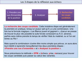 Les 3 étapes de la réflexion aux échecs
La recherche des coups candidats. Cette troisième étape est généralement
la première en pratique, lorsqu’un joueur sait qu’il y a une combinaison. Une
fois lue la formule magique « Les Blancs jouent et gagnent », chacun se presse
de trouver le plus vite possible la suite forcée conduisant au K.O. adverse,
parfois sans même prendre le temps de vérifier l’état du matériel, ou si l’on est
échec au Roi !
Mais quand la combinaison s’avère être moins simple que prévue, on aura alors
tout intérêt à reprendre tranquillement les deux premières étapes :
«Prendre une vue d’ensemble » et « Analyser la position ».
Nous préconisons la méthode « EPM » (échecs, prise, menace) pour trouver
les coups candidats puis passer au calcul des variantes.
1. Prendre une
vue d’ensemble
de la position
2. Analyser
3. Rechercher
les coups
candidats
 