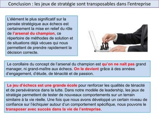 Conclusion : les jeux de stratégie sont transposables dans l’entreprise
Le corollaire du concept de l’arsenal du champion est qu’on ne naît pas grand
manager, ni grand-maître aux échecs. On le devient grâce à des années
d’engagement, d’étude, de ténacité et de passion.
L’élément le plus significatif sur la
pensée stratégique aux échecs est
certainement la mise en relief du rôle
de l’arsenal du champion, ce
répertoire de méthodes de solution et
de situations déjà vécues qui nous
permettent de prendre rapidement la
décision correcte.
Le jeu d’échecs est une grande école pour renforcer les qualités de ténacité
et de persévérance dans la lutte. Dans notre modèle de leadership, les jeux de
stratégie permettent de tester de nouveaux comportements sur un terrain
similaire à la vie réelle. Une fois que nous avons développé un certain niveau de
confiance sur l’échiquier autour d’un comportement spécifique, nous pouvons le
transposer avec succès dans la vie de l’entreprise.
 