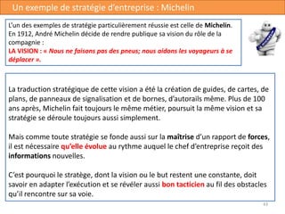 43
Un exemple de stratégie d’entreprise : Michelin
La traduction stratégique de cette vision a été la création de guides, de cartes, de
plans, de panneaux de signalisation et de bornes, d’autorails même. Plus de 100
ans après, Michelin fait toujours le même métier, poursuit la même vision et sa
stratégie se déroule toujours aussi simplement.
Mais comme toute stratégie se fonde aussi sur la maîtrise d’un rapport de forces,
il est nécessaire qu’elle évolue au rythme auquel le chef d’entreprise reçoit des
informations nouvelles.
C’est pourquoi le stratège, dont la vision ou le but restent une constante, doit
savoir en adapter l’exécution et se révéler aussi bon tacticien au fil des obstacles
qu’il rencontre sur sa voie.
L’un des exemples de stratégie particulièrement réussie est celle de Michelin.
En 1912, André Michelin décide de rendre publique sa vision du rôle de la
compagnie :
LA VISION : « Nous ne faisons pas des pneus; nous aidons les voyageurs à se
déplacer ».
 