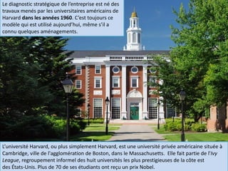 L’université Harvard, ou plus simplement Harvard, est une université privée américaine située à
Cambridge, ville de l'agglomération de Boston, dans le Massachusetts. Elle fait partie de l'Ivy
League, regroupement informel des huit universités les plus prestigieuses de la côte est
des États-Unis. Plus de 70 de ses étudiants ont reçu un prix Nobel.
Le diagnostic stratégique de l’entreprise est né des
travaux menés par les universitaires américains de
Harvard dans les années 1960. C’est toujours ce
modèle qui est utilisé aujourd’hui, même s’il a
connu quelques aménagements.
 