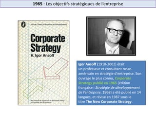 1965 : Les objectifs stratégiques de l’entreprise
Igor Ansoff (1918-2002) était
un professeur et consultant russo-
américain en stratégie d'entreprise. Son
ouvrage le plus connu, Corporate
Strategy publié en 1965 (édition
française : Stratégie de développement
de l’entreprise, 1968) a été publié en 14
langues, et révisé en 1987 sous le
titre The New Corporate Strategy.
 
