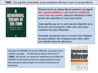 1963 : Les parties prenantes d’une entreprise (Richard Cyert et James March)
Richard Cyert et James March parlent à cet égard
de « sous-coalitions » qui sont en conflit les
unes avec les autres, chacune cherchant à faire
primer ses objectifs sur ceux des autres.
Cela signifie que ce ne sont pas les objectifs de la
firme qui sont poursuivis, mais ceux des sous-
coalitions les plus influentes.
Exemple: les grèves sont un moyen dont dispose
la sous-coalition des employés pour faire valoir
ses intérêts dans les décisions.
Disciples de SIMON, ils se sont efforcés, au travers d'un
célèbre ouvrage : "A behavioral theory of the firm"
(1963), de donner un caractère opératoire aux idées de
SIMON. Ils décrivent toutes les organisations comme
des processus dynamiques et continus de prises de
décisions.
 