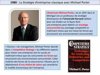1980 : La Stratégie d’entreprise classique avec Michael Porter
L’Américain Michael Porter, né en 1947 dans le
Michigan est un professeur de stratégie
d’entreprise de l’Université Harvard célèbre
pour ses études sur la façon dont
une entreprise peut obtenir un avantage
concurrentiel (ou avantage compétitif) en
maîtrisant mieux que ses rivaux les forces qui
structurent son environnement concurrentiel.
« Gourou » du management, Michael Porter aborde
dans « Competitive Strategy » les différents aspects
pour mener une entreprise vers le succès en
maîtrisant mieux que ses concurrents les forces qui
structurent son environnement concurrentiel. Cette
maîtrise des forces de la concurrence s'illustre par le
déploiement d'une chaîne de valeur qui caractérise
le modèle économique de l'entreprise.
 