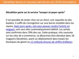 Décathlon parie sur le service “essayer et payer après”
Il est possible de tester chez soi un short, une raquette ou des
baskets. Il suffit de s’enregistrer sur une borne installée dans les
rayons. Sept jours après, soit vous pouvez rendre l’article en
magasin, soit vous êtes automatiquement débité. Les achats
sont confirmés dans 70% des cas. Cette pratique, très courante
sur les sites de e-commerce, va désormais être étendue dans 10
magasins Décathlon, avant un déploiement dans toutes les
boutiques du géant au 11 milliards d’euros de chiffre d’affaires.
67
Décathlon lance un nouveau service en oct. 2018 (Innovation)
 