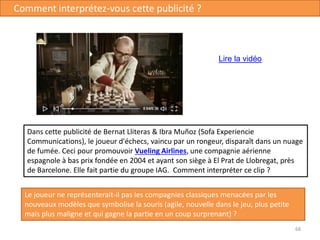 68
Comment interprétez-vous cette publicité ?
Lire la vidéo
Dans cette publicité de Bernat Lliteras & Ibra Muñoz (Sofa Experiencie
Communications), le joueur d'échecs, vaincu par un rongeur, disparaît dans un nuage
de fumée. Ceci pour promouvoir Vueling Airlines, une compagnie aérienne
espagnole à bas prix fondée en 2004 et ayant son siège à El Prat de Llobregat, près
de Barcelone. Elle fait partie du groupe IAG. Comment interpréter ce clip ?
Le joueur ne représenterait-il pas les compagnies classiques menacées par les
nouveaux modèles que symbolise la souris (agile, nouvelle dans le jeu, plus petite
mais plus maligne et qui gagne la partie en un coup surprenant) ?
 