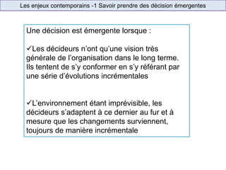 Les enjeux contemporains -1 Savoir prendre des décision émergentes
Une décision est émergente lorsque :
Les décideurs n’ont qu’une vision très
générale de l’organisation dans le long terme.
Ils tentent de s’y conformer en s’y référant par
une série d’évolutions incrémentales
L’environnement étant imprévisible, les
décideurs s’adaptent à ce dernier au fur et à
mesure que les changements surviennent,
toujours de manière incrémentale
 