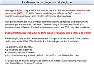 La démarche du diagnostic stratégique
Le diagnostic de chaque DAS doit déboucher sur l’identification des facteurs clés
de succès (FCS). Là réside l’intérêt de distinguer différents DAS, car les
conditions de réussite ne sont pas les mêmes sur chacun d’eux.
Plus précisément, les FCS sont les éléments qu’une entreprise doit absolument
posséder pour être sur le DAS visé. Comme chaque DAS est confronté à un
environnement différent, il est nécessaire e connaître les FCS pour chacun d’eux.
L’identification des FCS peut se faire grâce à l’analyse des 5 forces de Porter
Par exemple, une étude* a été menée en 2008 pour recenser les FCS du secteur
de la banque de détail. Elle identifie 4 points indispensables à maîtriser:
•La proximité des agences
•La flexibilité des agences
•L’utilisation accrue d’internet
•La mutualisation à grande échelle du back-office pour réduire les coûts
* « La banque de détail en Europe : les secrets d’un succès » par Christophe Angoulvant
chez Roland Berger Strategy Consultants
 