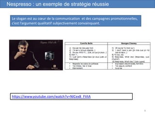 8
Nespresso : un exemple de stratégie réussie
Le slogan est au cœur de la communication et des campagnes promotionnelles,
c’est l’argument qualitatif subjectivement convainquant.
https://www.youtube.com/watch?v=NlCex8_FVtA
 