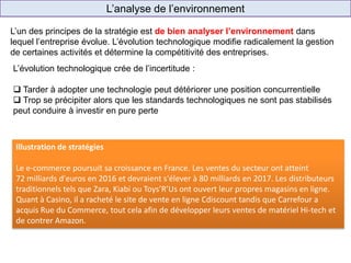 L’analyse de l’environnement
Cash & Carry
(ex.: Promocash)
Enseigne de
proximité
(ex.: Shopi)
Hard Discount
(ex.: Ed)
L’un des principes de la stratégie est de bien analyser l’environnement dans
lequel l’entreprise évolue. L’évolution technologique modifie radicalement la gestion
de certaines activités et détermine la compétitivité des entreprises.
Illustration de stratégies
Le e-commerce poursuit sa croissance en France. Les ventes du secteur ont atteint
72 milliards d'euros en 2016 et devraient s'élever à 80 milliards en 2017. Les distributeurs
traditionnels tels que Zara, Kiabi ou Toys’R’Us ont ouvert leur propres magasins en ligne.
Quant à Casino, il a racheté le site de vente en ligne Cdiscount tandis que Carrefour a
acquis Rue du Commerce, tout cela afin de développer leurs ventes de matériel Hi-tech et
de contrer Amazon.
L’évolution technologique crée de l’incertitude :
 Tarder à adopter une technologie peut détériorer une position concurrentielle
 Trop se précipiter alors que les standards technologiques ne sont pas stabilisés
peut conduire à investir en pure perte
 
