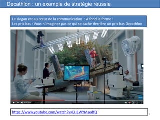 9
Decathlon : un exemple de stratégie réussie
Le slogan est au cœur de la communication : A fond la forme !
Les prix bas : Vous n'imaginez pas ce qui se cache derrière un prix bas Decathlon
https://www.youtube.com/watch?v=EHEWYMsedfQ
 