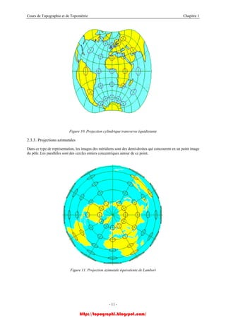 Cours de Topographie et de Topométrie Chapitre 1
Figure 10. Projection cylindrique transverse équidistante
2.3.3. Projections azimutales
Dans ce type de représentation, les images des méridiens sont des demi-droites qui concourent en un point image
du pôle. Les parallèles sont des cercles entiers concentriques autour de ce point.
Figure 11. Projection azimutale équivalente de Lambert
- 11 -
http://topographi.blogspot.com/
 