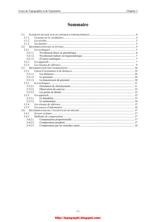 Cours de Topographie et de Topométrie Chapitre 2
Sommaire
3.1. ELEMENTS DE BASE SUR LES APPAREILS TOPOGRAPHIQUES ..................................................................... 4
3.1.1. Un point sur le vocabulaire............................................................................................................. 4
3.1.2. Les nivelles...................................................................................................................................... 5
3.1.3. Les lunettes...................................................................................................................................... 5
3.2. DETERMINATION DES ALTITUDES............................................................................................................. 5
3.2.1. Les techniques................................................................................................................................. 5
3.2.1.1. Nivellement direct ou géométrique ......................................................................................... 6
3.2.1.2. Nivellement indirect ou trigonométrique ................................................................................ 7
3.2.1.3. D’autres techniques................................................................................................................. 7
3.2.2. Les appareils................................................................................................................................... 7
3.2.3. Les réseaux de référence................................................................................................................. 9
3.3. DETERMINATION DES COORDONNEES .................................................................................................... 10
3.3.1. Calcul d’orientation et de distances.............................................................................................. 10
3.3.1.1. Les distances ......................................................................................................................... 10
3.3.1.2. Le gisement........................................................................................................................... 10
3.3.1.3. La transmission de gisement ................................................................................................. 10
3.3.2. Les techniques............................................................................................................................... 11
3.3.2.1. Orientation de cheminements................................................................................................ 11
3.3.2.2. Observation du canevas......................................................................................................... 12
3.3.2.3. Les points de détails.............................................................................................................. 12
3.3.3. Les appareils................................................................................................................................. 13
3.3.3.1. Le théodolite.......................................................................................................................... 13
3.3.3.2. Le tachéomètre...................................................................................................................... 14
3.3.4. Les réseaux de référence............................................................................................................... 15
3.3.5. Les sources d’information............................................................................................................. 16
3.4. DETERMINATION DE L’INCERTITUDE DE MESURE................................................................................... 17
3.4.1. Erreurs et fautes............................................................................................................................ 17
3.4.2. Méthodes de compensation ........................................................................................................... 17
3.4.2.1. Compensation proportionnelle .............................................................................................. 17
3.4.2.2. Compensation pondérée ........................................................................................................ 17
3.4.2.3. Compensation par les moindres carrés.................................................................................. 18
- 2 -
http://topographi.blogspot.com/
 