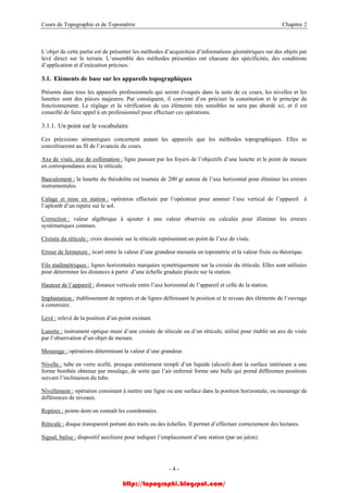 Cours de Topographie et de Topométrie Chapitre 2
L’objet de cette partie est de présenter les méthodes d’acquisition d’informations géométriques sur des objets par
levé direct sur le terrain. L’ensemble des méthodes présentées ont chacune des spécificités, des conditions
d’application et d’exécution précises.
3.1. Eléments de base sur les appareils topographiques
Présents dans tous les appareils professionnels qui seront évoqués dans la suite de ce cours, les nivelles et les
lunettes sont des pièces majeures. Par conséquent, il convient d’en préciser la constitution et le principe de
fonctionnement. Le réglage et la vérification de ces éléments très sensibles ne sera pas abordé ici, et il est
conseillé de faire appel à un professionnel pour effectuer ces opérations.
3.1.1. Un point sur le vocabulaire
Ces précisions sémantiques concernent autant les appareils que les méthodes topographiques. Elles se
concrétiseront au fil de l’avancée du cours.
Axe de visée, axe de collimation : ligne passant par les foyers de l’objectifs d’une lunette et le point de mesure
en correspondance avec le réticule.
Basculement : la lunette du théodolite est tournée de 200 gr autour de l’axe horizontal pour éliminer les erreurs
instrumentales.
Calage et mise en station : opération effectuée par l’opérateur pour amener l’axe vertical de l’appareil à
l’aplomb d’un repère sur le sol.
Correction : valeur algébrique à ajouter à une valeur observée ou calculée pour éliminer les erreurs
systématiques connues.
Croisée du réticule : croix dessinée sur le réticule représentant un point de l’axe de visée.
Erreur de fermeture : écart entre la valeur d’une grandeur mesurée en topométrie et la valeur fixée ou théorique.
Fils stadimétriques : lignes horizontales marquées symétriquement sur la croisée du réticule. Elles sont utilisées
pour déterminer les distances à partir d’une échelle graduée placée sur la station.
Hauteur de l’appareil : distance verticale entre l’axe horizontal de l’appareil et celle de la station.
Implantation : établissement de repères et de lignes définissant la position et le niveau des éléments de l’ouvrage
à construire.
Levé : relevé de la position d’un point existant.
Lunette : instrument optique muni d’une croisée de réticule ou d’un réticule, utilisé pour établir un axe de visée
par l’observation d’un objet de mesure.
Mesurage : opérations déterminant la valeur d’une grandeur.
Nivelle : tube en verre scellé, presque entièrement rempli d’un liquide (alcool) dont la surface intérieure a une
forme bombée obtenue par moulage, de sorte que l’air enfermé forme une bulle qui prend différentes positions
suivant l’inclinaison du tube.
Nivellement : opération consistant à mettre une ligne ou une surface dans la position horizontale, ou mesurage de
différences de niveaux.
Repères : points dont on connaît les coordonnées.
Réticule : disque transparent portant des traits ou des échelles. Il permet d’effectuer correctement des lectures.
Signal, balise : dispositif auxiliaire pour indiquer l’emplacement d’une station (par un jalon).
- 4 -
http://topographi.blogspot.com/
 
