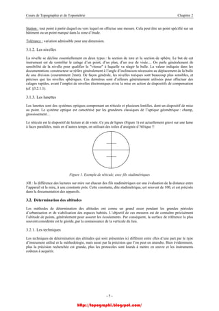 Cours de Topographie et de Topométrie Chapitre 2
Station : tout point à partir duquel ou vers lequel on effectue une mesure. Cela peut être un point spécifié sur un
bâtiment ou un point marqué dans la zone d’étude.
Tolérance : variation admissible pour une dimension.
3.1.2. Les nivelles
La nivelle se décline essentiellement en deux types : la section de tore et la section de sphère. Le but de cet
instrument est de contrôler le calage d’un point, d’un plan, d’un axe de visée… On parle généralement de
sensibilité de la nivelle pour qualifier la "vitesse" à laquelle va réagir la bulle. La valeur indiquée dans les
documentations constructeur se réfère généralement à l’angle d’inclinaison nécessaire au déplacement de la bulle
de une division (couramment 2mm). De façon générale, les nivelles toriques sont beaucoup plus sensibles, et
précises que les nivelles sphériques. Ces dernières sont d’ailleurs généralement utilisées pour effectuer des
calages rapides, avant l’emploi de nivelles électroniques et/ou la mise en action de dispositifs de compensation
(cf. §3.2.1.1).
3.1.3. Les lunettes
Les lunettes sont des systèmes optiques comprenant un réticule et plusieurs lentilles, dont un dispositif de mise
au point. Le système optique est caractérisé par les grandeurs classiques de l’optique géométrique : champ,
grossissement…
Le réticule est le dispositif de lecture et de visée. Ce jeu de lignes (Figure 1) est actuellement gravé sur une lame
à faces parallèles, mais en d’autres temps, on utilisait des toiles d’araignée d’Afrique !!
Figure 1. Exemple de réticule, avec fils stadimétriques
NB : la différence des lectures sur mire sur chacun des fils stadimétriques est une évaluation de la distance entre
l’appareil et la mire, à une constante près. Cette constante, dite stadimétrique, est souvent de 100, et est précisée
dans la documentation des appareils.
3.2. Détermination des altitudes
Les méthodes de détermination des altitudes ont connu un grand essor pendant les grandes périodes
d’urbanisation et de viabilisation des espaces habités. L’objectif de ces mesures est de connaître précisément
l’altitude de points, généralement pour assurer les écoulements. Par conséquent, la surface de référence la plus
souvent considérée est le géoïde, par la connaissance de la verticale du lieu.
3.2.1. Les techniques
Les techniques de détermination des altitudes qui sont présentées ici diffèrent entre elles d’une part par le type
d’instrument utilisé et la méthodologie, mais aussi par la précision que l’on peut en attendre. Bien évidemment,
plus la précision recherchée est grande, plus les protocoles sont lourds à mettre en œuvre et les instruments
coûteux à acquérir.
- 5 -
http://topographi.blogspot.com/
 