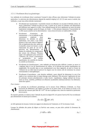 Cours de Topographie et de Topométrie Chapitre 2
3.2.1.1. Nivellement direct ou géométrique
Les méthodes de nivellement direct constituent l’arsenal le plus efficace pour déterminer l’altitude de points
particuliers. La précision des déterminations dépend du matériel employé (cf. §3.2.2) mais aussi et surtout, des
méthodes, ce que nous allons aborder maintenant :
• Nivellement par rayonnement : la première mesure est effectuée sur un point d’altitude connue, de
façon à déterminer l’altitude du plan de visée. A partir de là, toutes les altitudes sont déterminées
par différence par rapport à ce plan. Cette méthode permet de lever rapidement un semis de points
matérialisés (sondages, points de berges, de fonds…). Elle présente néanmoins l’inconvénient de
n’offrir aucun contrôle sur les déterminations : toute erreur de lecture est indétectable et fatale.
• Nivellement d’itinéraires par
cheminement : c’est la méthode la plus
couramment employée pour
déterminer les altitudes de points
matérialisés, non situés à une même
distance d’une seule station d’appareil.
Elle est également plus sûre, quant aux
éventuelles erreurs de lecture, et plus
intéressante du point de vue de la
précision des déterminations : on
dispose de méthodes de compensation
des erreurs très efficaces. Plusieurs
règles sont appliquées pour minimiser
l’influence des erreurs systématiques
et accidentelles : les portées
équidistantes, les contrôles de marche,
le contrôle sur fermeture…
Nivellement de franchissem• ent : cette méthode est beaucoup plus difficile à mettre en œuvre et
• dernière méthode a pour objectif de déterminer la cote d’un
Pour résume
principe du nivellement géométrique est la mesure d’une différence d’altitude, ou d’une
tion entre l’altitude du point de départ R1 et le point d’arrivée R2 d’un nivellement
s’applique dans le cas de franchissement de vallées, où le principe des portées équidistantes est
inapplicable. On travaille dans ce cas simultanément avec deux appareils, de part et d’autre de
l’obstacle (le cas idéal étant de pouvoir les aligner avec les mires), afin de minimiser les erreurs
instrumentales et atmosphériques.
Nivellement d’auscultation : cette
repère et ses variations dans le temps (barrage, pont, bâtiment). Elle nécessite l’application de tous
les principes énoncés précédemment, et plus encore : équidistance, réglage optimal du niveau,
mires en invar, contrôles, problèmes de réfraction accidentelle (intérieur/extérieur d’un bâtiment),
sûreté des repères…
r :
Le
succession de différences, par rapport à un plan ou un point connu. Il est réalisé au niveau, et la
précision des mesures peut aller de 1/10ème
de mm à quelques mm, selon les matériels et protocoles
mis en œuvre.
générale, la relaDe manière
par cheminement est donné par la relation :
∑ −+= )(12 AVARZZ RR Eq. 1
où AR représente les lectures Arrière (en rapport à la direction de l’itinéraire), et AV les lectures Avant.
Lorsque les altitudes des points de départ et d’arrivée sont connus, on peut alors calculer la fermeture du
cheminement :
thobs HHf ∆−∆= Eq. 2
- 6 -
http://topographi.blogspot.com/
 