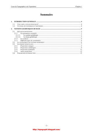 Cours de Topographie et de Topométrie Chapitre 1
Sommaire
1. INTRODUCTION GENERALE ................................................................................................................. 4
1.1. UNE CARTE, UN PLAN POUR QUOI?........................................................................................................... 4
1.2. UN PANEL DE TECHNIQUES ET METHODES................................................................................................ 4
2. NOTIONS GEODESIQUES DE BASE ...................................................................................................... 5
2.1. QUELQUES DEFINITIONS........................................................................................................................... 5
2.1.1. Les paramètres essentiels................................................................................................................ 5
2.1.1.1. Le système géodésique............................................................................................................ 5
2.1.1.2. Le réseau géodésique .............................................................................................................. 5
2.1.2. Les surfaces..................................................................................................................................... 6
2.1.3. Différents types de coordonnées...................................................................................................... 6
2.2. LE CHANGEMENT DE SYSTEME GEODESIQUE............................................................................................ 6
2.3. LES PROJECTIONS PLANES ........................................................................................................................ 7
2.3.1. Projections coniques ....................................................................................................................... 8
2.3.2. Projections cylindriques.................................................................................................................. 9
2.3.3. Projections azimutales .................................................................................................................. 11
2.3.4. Autres projections ......................................................................................................................... 12
2.4. PARAMETRES DE PROJECTION ................................................................................................................ 12
- 2 -
http://topographi.blogspot.com/
 