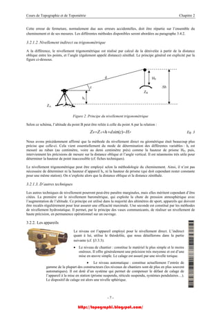 Cours de Topographie et de Topométrie Chapitre 2
Cette erreur de fermeture, normalement due aux erreurs accidentelles, doit être répartie sur l’ensemble du
cheminement et de ses mesures. Les différentes méthodes disponibles seront abordées au paragraphe 3.4.2.
3.2.1.2. Nivellement indirect ou trigonométrique
A la différence, le nivellement trigonométrique est réalisé par calcul de la dénivelée à partir de la distance
oblique entre les points, et l’angle (également appelé distance) zénithal. Le principe général est explicité par la
figure ci-dessous.
HP
ZB
∆h
hi
z
d
ZA
Figure 2. Principe du nivellement trigonométrique
Selon ce schéma, l’altitude du point B peut être reliée à celle du point A par la relation :
PiAB HzdhZZ −++= )sin(. Eq. 3
Nous avons précédemment affirmé que la méthode du nivellement direct ou géométrique était beaucoup plus
précise que celle-ci. Cela vient essentiellement du mode de détermination des différentes variables : hi est
mesuré au ruban (au centimètre, voire au demi centimètre près) comme la hauteur de prisme HP, puis,
interviennent les précisions de mesure sur la distance oblique et l’angle vertical. Il est néanmoins très utile pour
déterminer la hauteur de point inaccessible (cf. fiches techniques).
Le nivellement trigonométrique peut être employé selon la méthodologie du cheminement. Ainsi, il n’est pas
nécessaire de déterminer ni la hauteur d’appareil hi, ni la hauteur de prisme (qui doit cependant rester constante
pour une même station). On n’exploite alors que la distance oblique et la distance zénithale.
3.2.1.3. D’autres techniques
Les autres techniques de nivellement pourront peut-être paraître marginales, mais elles méritent cependant d’être
citées. La première est le nivellement barométrique, qui exploite la chute de pression atmosphérique avec
l’augmentation de l’altitude. Ce principe est utilisé dans la majorité des altimètres de sport, appareils qui doivent
être recalés régulièrement pour leur assurer une efficacité maximale. Une seconde est constitué par les méthodes
de nivellement hydrostatique. Il permet, par le principe des vases communicants, de réaliser un nivellement de
haute précision, en permanence opérationnel sur un ouvrage.
3.2.2. Les appareils
Le niveau est l’appareil employé pour le nivellement direct. L’indirect
quant à lui, utilise le théodolite, que nous détaillerons dans la partie
suivante (cf. §3.3.3).
• Le niveau de chantier : constitue le matériel le plus simple et le moins
onéreux. Il offre généralement une précision très moyenne et est d’une
mise en œuvre simple. Le calage est assuré par une nivelle torique.
• Le niveau automatique : constitue actuellement l’entrée de
gamme de la plupart des constructeurs (les niveaux de chantiers sont de plus en plus souvent
automatiques). Il est doté d’un système qui permet de compenser le défaut de calage de
l’appareil à la mise en station (prisme suspendu, réticule suspendu, systèmes pendulaires…).
Le dispositif de calage est alors une nivelle sphérique.
- 7 -
http://topographi.blogspot.com/
 