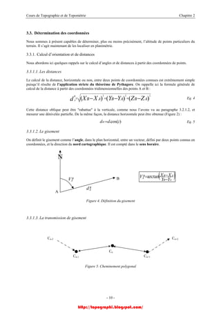 Cours de Topographie et de Topométrie Chapitre 2
3.3. Détermination des coordonnées
Nous sommes à présent capables de déterminer, plus ou moins précisément, l’altitude de points particuliers du
terrain. Il s’agit maintenant de les localiser en planimétrie.
3.3.1. Calcul d’orientation et de distances
Nous abordons ici quelques rappels sur le calcul d’angles et de distances à partir des coordonnées de points.
3.3.1.1. Les distances
Le calcul de la distance, horizontale ou non, entre deux points de coordonnées connues est extrêmement simple
puisqu’il résulte de l’application stricte du théorème de Pythagore. On rappelle ici la formule générale de
calcul de la distance à partir des coordonnées tridimensionnelles des points A et B :
)()()(
222
ABABAB ZZYYXXd
B
A −−− ++= Eq. 4
Cette distance oblique peut être "rabattue" à la verticale, comme nous l’avons vu au paragraphe 3.2.1.2, et
mesurer une dénivelée partielle. De la même façon, la distance horizontale peut être obtenue (Figure 2) :
)cos(. zddH = Eq. 5
3.3.1.2. Le gisement
On définit le gisement comme l’angle, dans le plan horizontal, entre un vecteur, défini par deux points connus en
coordonnées, et la direction du nord cartographique. Il est compté dans le sens horaire.
A
B
AV
B
Ad
N
( )AB
ABB
A
YY
XXV
−
−=arctanB
Figure 4. Définition du gisement
3.3.1.3. La transmission de gisement
Cn-2 Cn+2
Cn
Cn-1 Cn+1
Figure 5. Cheminement polygonal
- 10 -
http://topographi.blogspot.com/
 