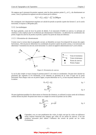 Cours de Topographie et de Topométrie Chapitre 2
On suppose que le gisement du premier segment, entre les deux premiers points Cn-2 et Cn-1 du cheminement est
connu. Ainsi, le gisement du segment suivant est donné par la relation :
Eq. 6gonLLVV CnC
Cn
Cn
Cn
Cn
Cn
Cn
Cn 200)( 11
1
1 ±−+= −+
−
+
Par conséquent, tout cheminement angulaire est calculé de proche en proche à partir des lectures L sur le cercle
horizontal, et toujours à 200 grades près.
3.3.2. Les techniques
De façon générale, avant de lever les points de détails, il est nécessaire d’établir un canevas. Le principe est
similaire à celui employé pour le nivellement par cheminement d’itinéraires : on détermine les coordonnées des
points d’appui du canevas de proche en proche, à partir d’un point du réseau de référence.
3.3.2.1. Orientation de cheminements
Comme nous le verrons dans le paragraphe suivant, un théodolite est muni d’un dispositif de mesure des angles
horizontaux. Afin de pouvoir déterminer les coordonnées de points à partir de points connus, il est nécessaire de
déterminer l’orientation du zéro du cercle horizontal. Ce calcul est appelé la détermination du V0 de la station.
A3
A2
A1
C3
C2
C10
Visée d’orientation
Visées réciproques
Points de canevas
Points d’appui
Figure 6. Orientation de canevas
Le cas le plus simple se trouve lorsque le premier point C1 est connu en coordonnées. On peut ainsi calculer les
gisements des segments C1-Ai facilement, et les rattacher au gisement de la visée à 0 gon sur le cercle
horizontal. Pour chaque visée sur un point d’appui, on peut déterminer un V0i, et leur moyenne donnera la V0 de
la station.
ii A
C
A
Ci LVV 11
0 −= Eq. 7
n
V
V
n
i
i∑=
= 1
0
0 Eq. 8
On peut également pondérer les observations en fonction des distances, en utilisant la racine carrée de la distance
comme facteur de poids. On prend ainsi mieux en compte les erreurs de pointés sur les cibles.
iin
i
i
n
i
ii
dp
p
Vp
V ==
∑
∑
=
=
1
1
0
0
.
Eq. 9
Cependant, avec ou sans pondération des visées, la règle veut que les visées sur références
soient toujours beaucoup plus longues que celles sur les points de canevas. C’est une
condition nécessaire pour réduire l’influence des erreurs de pointé sur les visées
d’orientation.
- 11 -
http://topographi.blogspot.com/
 