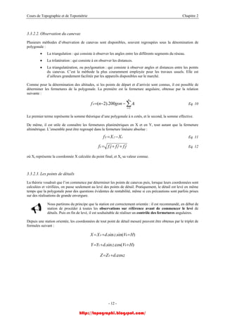 Cours de Topographie et de Topométrie Chapitre 2
3.3.2.2. Observation du canevas
Plusieurs méthodes d’observation de canevas sont disponibles, souvent regroupées sous la dénomination de
polygonale :
• La triangulation : qui consiste à observer les angles entre les différents segments du réseau.
• La trilatération : qui consiste à en observer les distances.
• La triangulatération, ou poylgonation : qui consiste à observer angles et distances entre les points
du canevas. C’est la méthode la plus couramment employée pour les travaux usuels. Elle est
d’ailleurs grandement facilitée par les appareils disponibles sur le marché.
Comme pour la détermination des altitudes, si les points de départ et d’arrivée sont connus, il est possible de
déterminer les fermetures de la polygonale. La première est la fermeture angulaire, obtenue par la relation
suivante :
Eq. 10∑=
−−=
n
i
iA Agonnf
1
200).2(
Le premier terme représente la somme théorique d’une polygonale à n cotés, et le second, la somme effective.
De même, il est utile de connaître les fermetures planimétriques en X et en Y, tout autant que la fermeture
altimétrique. L’ensemble peut être regroupé dans la fermeture linéaire absolue :
cfX XXf −= Eq. 11
222
ZYXL ffff ++= Eq. 12
où Xf représente la coordonnée X calculée du point final, et Xc sa valeur connue.
3.3.2.3. Les points de détails
La théorie voudrait que l’on commence par déterminer les points de canevas puis, lorsque leurs coordonnées sont
calculées et vérifiées, on passe seulement au levé des points de détail. Pratiquement, le détail est levé en même
temps que la polygonale pour des questions évidentes de rentabilité, même si ces précautions sont parfois prises
sur des réalisations de grande envergure.
Nous partirons du principe que la station est correctement orientée : il est recommandé, en début de
station de procéder à toutes les observations sur référence avant de commencer le levé de
détails. Puis en fin de levé, il est souhaitable de réaliser un contrôle des fermetures angulaires.
Depuis une station orientée, les coordonnées de tout point de détail mesuré peuvent être obtenus par le triplet de
formules suivant :
)sin(.sin. 0 HVzdXX iS ++=
)cos(.sin. 0 HVzdYY iS ++=
zdZZ iS cos.+=
- 12 -
http://topographi.blogspot.com/
 