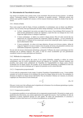 Cours de Topographie et de Topométrie Chapitre 2
3.4. Détermination de l’incertitude de mesure
Une mesure est entachée d’une certaine erreur, d’une incertitude. Elle provient de divers facteurs : la méthode
utilisée, l’instrument employé, l’expérience de l’opérateur, la grandeur mesurée… Différentes notions sont
utilisées pour qualifier la qualité de la mesure, et divers moyens existent pour répartir les résidus d’une série de
mesure.
3.4.1. Erreurs et fautes
Nous avons jusqu’ici parlé de fautes, d’erreurs accidentelles et systématiques sans en donner une définition
précise. Tous ces termes, bien que faisant partie du même champ sémantique, couvrent des notions différentes.
• La faute : manquement à une norme, aux règles d’une science, d’une technique (Petit Larousse). On
parle de faute généralement à propos de l’opérateur, et peut être due à un manque de soin, le non
respect des règles de base, le manque d’expérience…
• L’erreur systématique : se répète et se cumule à chaque mesure. Elle est le plus souvent due aux
imprécisions de l’instrument (qualité des composants, défauts de réglages…) et aux contraintes de
sa mise œuvre. L’influence de ces erreurs peut souvent être évaluée par calcul, et prise en compte
dans la détermination finale.
• L’erreur accidentelle : de valeur et de signe aléatoires, elle peut avoir diverses origines : défaut de
calage de l’appareil à la mise en station, erreur de pointé, de lecture, des paramètres extérieurs non
maîtrisables (température, hygrométrie…), erreur de réfraction accidentelle…
Sur une série de mesures (cheminement altimétrique, polygonal), l’influence des erreurs systématiques doit être
minimisée par la méthode employée. Par contre, il reste les erreurs accidentelles qui sont généralement
considérées comme les seules participant aux fermetures.
3.4.2. Méthodes de compensation
Tout protocole de mesure génère des erreurs. Il est capital d’identifier, quantifier et réduire les erreurs
systématiques, mais les erreurs accidentelles doivent être réparties sur l’ensemble. Plusieurs méthodes sont
possibles, mais partent toutes globalement de l’hypothèse de l’équiprobabilité de chaque source d’erreur
accidentelle lors de chaque mesure. Par exemple, sur un cheminement altimétrique, la probabilité de faire une
erreur de lecture sur mire est identique qu’il s’agisse de la première ou de la nième dénivelée.
3.4.2.1. Compensation proportionnelle
C’est le mode de compensation le plus simple. Il exploite l’hypothèse d’équiprobabilité au mot : l’erreur globale
constatée sur la série de mesures est la résultante des erreurs sur chaque mesure de la série. Par conséquent, la
fermeture est répartie sur chaque mesure individuelle. Pour une fermeture f obtenue sur n mesures, la correction
à appliquer aux observations est alors donnée par :
n
f
c −= [Eq. 13]
Elle peut s’avérer tout à fait suffisante pour la répartition de la fermeture d’un nivellement géométrique à portées
strictement équidistantes et équivalentes.
3.4.2.2. Compensation pondérée
La compensation pondérée est une amélioration de la compensation proportionnelle. Elle prend en compte, par la
pondération des observations, une certaine appréciation de la qualité des mesures. Tout le problème est alors de
déterminer le facteur significatif agissant sur cette qualité. De même que précédemment, la correction à
appliquer à la jième observation sur n, de facteur de pondération p, est donnée par :
∑=
−= n
i
j
i
j
j
p
p
fc
1
[Eq. 14]
- 17 -
http://topographi.blogspot.com/
 