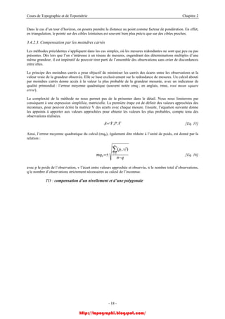 Cours de Topographie et de Topométrie Chapitre 2
Dans le cas d’un tour d’horizon, on pourra prendre la distance au point comme facteur de pondération. En effet,
en triangulation, le pointé sur des cibles lointaines est souvent bien plus précis que sur des cibles proches.
3.4.2.3. Compensation par les moindres carrés
Les méthodes précédentes s’appliquent dans les cas simples, où les mesures redondantes ne sont que peu ou pas
présentes. Dès lors que l’on s’intéresse à un réseau de mesures, engendrant des déterminations multiples d’une
même grandeur, il est impératif de pouvoir tirer parti de l’ensemble des observations sans créer de discordances
entre elles.
Le principe des moindres carrés a pour objectif de minimiser les carrés des écarts entre les observations et la
valeur vraie de la grandeur observée. Elle se base exclusivement sur la redondance de mesures. Un calcul abouti
par moindres carrés donne accès à la valeur la plus probable de la grandeur mesurée, avec un indicateur de
qualité primordial : l’erreur moyenne quadratique (souvent notée emq ; en anglais, rmse, root mean square
error).
La complexité de la méthode ne nous permet pas de la présenter dans le détail. Nous nous limiterons par
conséquent à une expression simplifiée, matricielle. La première étape est de définir des valeurs approchées des
inconnues, pour pouvoir écrire la matrice V des écarts avec chaque mesure. Ensuite, l’équation suivante donne
les appoints à apporter aux valeurs approchées pour obtenir les valeurs les plus probables, compte tenu des
observations réalisées.
VPVA t ..= [Eq. 15]
Ainsi, l’erreur moyenne quadratique du calcul (mq0), également dite réduite à l’unité de poids, est donné par la
relation :
qn
vp
mq
n
i
ii
−
±=
∑=1
2
0
).(
[Eq. 16]
avec p le poids de l’observation, v l’écart entre valeurs approchée et observée, n le nombre total d’observations,
q le nombre d’observations strictement nécessaires au calcul de l’inconnue.
TD : compensation d’un nivellement et d’une polygonale
- 18 -
http://topographi.blogspot.com/
 