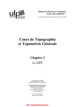 Maîtrise de Sciences et Techniques
"Eaux, Sols, Pollutions "
Ecole et Observatoire des Sciences de la Terre (EOST)
Cours de Topographie
et Topométrie Générale
Chapitre 3
Le GPS
Jean-Baptiste HENRY
Ingénieur Géomètre-Topographe
Service Régional de Traitement
d’Image et de Télédétection
Parc d’Innovation
Bd S. Brandt – B.P. 10413
67412 ILLKIRCH
Tél. 03.90.24.46.44
jb@sertit.u-strasbg.fr
http://topographi.blogspot.com/
 