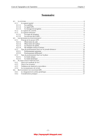 Cours de Topographie et de Topométrie Chapitre 3
Sommaire
4.1. LE SYSTEME............................................................................................................................................. 4
4.1.1. Le segment spatial........................................................................................................................... 4
4.1.1.1. Les satellites............................................................................................................................ 4
4.1.1.2. Le signal GPS.......................................................................................................................... 5
4.1.1.3. Le message de navigation........................................................................................................ 6
4.1.2. Le segment de contrôle.................................................................................................................... 6
4.1.3. Le segment utilisateur ..................................................................................................................... 6
4.1.3.1. Les types de récepteur............................................................................................................. 6
4.1.3.2. Les services liés à GPS............................................................................................................ 7
4.2. LES METHODES DE POSITIONNEMENT....................................................................................................... 7
4.2.1. Principe de la mesure GPS ............................................................................................................. 7
4.2.1.1. Observation du code................................................................................................................ 7
4.2.1.2. Observation de la phase........................................................................................................... 8
4.2.1.3. Les facteurs de qualité............................................................................................................. 8
4.2.1.4. De multiples sources d’erreurs................................................................................................ 9
4.2.2. Type de positionnement basé sur les pseudo-distances................................................................. 10
4.2.2.1. Positionnement autonome ..................................................................................................... 10
4.2.2.2. Positionnement différentiel ................................................................................................... 12
4.2.3. Type de positionnement basé sur la phase .................................................................................... 12
4.2.3.1. Le mode statique ................................................................................................................... 12
4.2.3.2. Le mode dynamique.............................................................................................................. 12
4.3. PLANIFICATION ET PREPARATION........................................................................................................... 13
4.3.1. Choix de la méthode de levé.......................................................................................................... 13
4.3.2. Choix d’un récepteur..................................................................................................................... 14
4.3.3. Validation des matériels et procédures......................................................................................... 15
4.3.4. La reconnaissance de terrain........................................................................................................ 15
4.4. RATTACHEMENT DE CHANTIERS GPS .................................................................................................... 16
4.4.1. Le changement de système géodésique.......................................................................................... 16
4.4.2. Considérations pratiques .............................................................................................................. 17
- 2 -
http://topographi.blogspot.com/
 