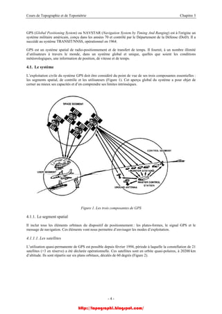 Cours de Topographie et de Topométrie Chapitre 3
GPS (Global Positioning System) ou NAVSTAR (Navigation System by Timing And Ranging) est à l'origine un
système militaire américain, conçu dans les années 70 et contrôlé par le Département de la Défense (DoD). Il a
succédé au système TRANSIT/NNSS, opérationnel en 1964.
GPS est un système spatial de radio-positionnement et de transfert de temps. Il fournit, à un nombre illimité
d’utilisateurs à travers le monde, dans un système global et unique, quelles que soient les conditions
météorologiques, une information de position, de vitesse et de temps.
4.1. Le système
L’exploitation civile du système GPS doit être considéré du point de vue de ses trois composantes essentielles :
les segments spatial, de contrôle et les utilisateurs (Figure 1). Cet aperçu global du système a pour objet de
cerner au mieux ses capacités et d’en comprendre ses limites intrinsèques.
Figure 1. Les trois composantes de GPS
4.1.1. Le segment spatial
Il inclut tous les éléments orbitaux du dispositif de positionnement : les plates-formes, le signal GPS et le
message de navigation. Ces éléments vont nous permettre d’envisager les modes d’exploitation.
4.1.1.1. Les satellites
L’utilisation quasi-permanente de GPS est possible depuis février 1994, période à laquelle la constellation de 21
satellites (+3 en réserve) a été déclarée opérationnelle. Ces satellites sont en orbite quasi-polaires, à 20200 km
d’altitude. Ils sont répartis sur six plans orbitaux, décalés de 60 degrés (Figure 2).
- 4 -
http://topographi.blogspot.com/
 