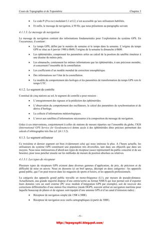 Cours de Topographie et de Topométrie Chapitre 3
• Le code P (Precise) modulant L1 et L2, n’est accessible qu’aux utilisateurs habilités.
• Et enfin, le message de navigation, à 50 Hz, que nous présentons au paragraphe suivant.
4.1.1.3. Le message de navigation
Le message de navigation contient des informations fondamentales pour l’exploitation du système GPS. En
l’occurrence, il contient :
• Le temps GPS, défini par le numéro de semaine et le temps dans la semaine. L’origine du temps
GPS se situe au 6 janvier 1980 à 0h00, l’origine de la semaine le dimanche à 0h00.
• Les éphémérides, comprenant les paramètres utiles au calcul de la position du satellite émetteur à
une dizaine de mètres près.
• Les almanachs, contiennent les mêmes informations que les éphémérides, à une précision moindre,
et concernent l’ensemble de la constellation.
• Les coefficients d’un modèle mondial de correction ionosphérique.
• Des informations sur l’état de la constellation.
• Le modèle de comportement des horloges et les paramètres de transformation du temps GPS vers le
temps UTC.
4.1.2. Le segment de contrôle
Constitué de cinq stations au sol, le segment de contrôle a pour mission :
• L’enregistrement des signaux et la prédiction des éphémérides.
• L’observation du comportement des oscillateurs, le calcul des paramètres de synchronisation et de
dérive d’horloge.
• La collecte d’informations météorologiques.
• L’envoi aux satellites d’informations nécessaires à la composition du message de navigation.
Grâce à ces interventions, conjointement à celles de stations de mesure réparties sur l’ensemble du globe, l’IGS
(International GPS Service for Geodynamcics) donne accès à des éphémérides dites précises permettant des
calculs d’orbitographie très fins (cf. §4.1.3.2).
4.1.3. Le segment utilisateur
Ce troisième et dernier segment est bien évidemment celui qui nous intéresse le plus. A l’heure actuelle, les
utilisateurs du système GPS constituent une population très diversifiée, tant dans ses objectifs que dans ses
moyens. Nous nous intéresserons d’abord aux types de récepteur (assez représentatif du public concerné et de ses
besoins), pour nous pencher ensuite sur les méthodes de mesure de position absolues ou relatives.
4.1.3.1. Les types de récepteur
Plusieurs types de récepteurs GPS existent dans diverses gammes d’application, de prix, de précision et de
difficulté de mise en œuvre. Nous en dressons ici un bref aperçu, découpé en deux catégories : les appareils
grand public, que l’on peut trouver dans les magasins de sports et loisirs, et les appareils professionnels.
La catégorie des appareils grand public travaille en mono-fréquence (L1), par mesure de pseudo-distance.
Actuellement, une grande majorité dispose d’une entrée/sortie au format NMEA qui leur permet soit d’exporter
leurs données vers un outil externe (PC avec module d’intégration GPS par exemple), soit de recevoir des
corrections différentielles d’une station fixe émettrice (mode DGPS, souvent utilisé en navigation maritime pour
laquelle beaucoup de phares et de signaux sont équipés d’une antenne GPS et d’un canal d’émission radio) :
• Récepteur de navigation simple (de 150€ à 300€).
• Récepteur de navigation avec outils cartographiques (à partir de 300€).
- 6 -
http://topographi.blogspot.com/
 