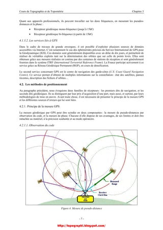 Cours de Topographie et de Topométrie Chapitre 3
Quant aux appareils professionnels, ils peuvent travailler sur les deux fréquences, en mesurant les pseudos-
distances et la phase :
• Récepteur géodésique mono-fréquence (jusqu’à 15k€)
• Récepteur géodésique bi-fréquence (à partir de 15k€)
4.1.3.2. Les services liés à GPS
Dans le cadre de travaux de grande envergure, il est possible d’exploiter plusieurs sources de données
accessibles via Internet. C’est notamment le cas des éphémérides précises du Service International de GPS pour
la Géodynamique (IGS). Ces données sont généralement disponibles avec un délai de dix jours, et permettent de
réaliser de véritables exploits tant sur la détermination des orbites que sur celle de points levés. Elles sont
obtenues grâce aux mesures réalisées en continu par des centaines de stations de réception et sont généralement
fournies dans le système ITRF (International Terrestrial Reference Frame). La France participe activement à ce
service grâce au Réseau Géodésique Permanent (RGP), en cours de densification.
Le second service concernant GPS est le centre de navigation des garde-côtes (U.S. Coast Guard Navigation
Centre). Ce service permet d’obtenir de multiples informations sur la constellation : état des satellites, pannes
récentes, description des fichiers d’orbites…
4.2. Les méthodes de positionnement
Au paragraphe précédent, nous évoquions deux familles de récepteurs : les premiers dits de navigation, et les
seconds dits géodésiques. Ils se distinguent par leur prix d’acquisition d’une part, mais aussi, et surtout, par leurs
méthodologies de mise en œuvre. Avant toute chose, il est nécessaire de présenter le principe de la mesure GPS
et les différentes sources d’erreurs qui lui sont liées.
4.2.1. Principe de la mesure GPS
La mesure géodésique par GPS peut être scindée en deux composantes : la mesure de pseudo-distances par
observation du code, et la mesure de phase. Chacune d’elle dispose de ses avantages, de ses limites et doit être
rattachée au matériel, à la précision souhaitée et au mode opératoire.
4.2.1.1. Observation du code
Figure 4. Mesure de pseudo-distance
- 7 -
http://topographi.blogspot.com/
 