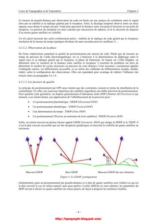 Cours de Topographie et de Topométrie Chapitre 3
La mesure de pseudo-distance par observation du code est basée sur une analyse de corrélation entre le signal
émis par un satellite et la réplique générée par le récepteur. Ainsi, le décalage temporel observé entre ces deux
signaux nous donne le temps mis par l’onde pour parcourir la distance entre son point d’émission et son point de
réception. La position du récepteur est alors calculée par intersection de sphères, d’où la nécessité de disposer
d’au moins quatre satellites en visibilité.
Un tel calcul nécessite des outils extrêmement précis : stabilité de la réplique du code généré par le récepteur,
résolution de la mesure de temps (quelques dixièmes de nano secondes pour les meilleurs !)…
4.2.1.2. Observation de la phase
De fortes imprécisions entachent la qualité du positionnement par mesure de code. Plutôt que de mesurer un
temps de parcours de l’onde électromagnétique, on va s’intéresser à la détermination du déphasage entre le
signal reçu et sa réplique généré par le récepteur, la phase de battement. Se basant sur l’effet Doppler, on
détermine alors la variation de la distance entre satellite et récepteur. L’essentiel du problème est alors de
déterminer le nombre de cycles nécessaire au parcours de cette distance. Cette inconnue, couramment appelée
l’ambiguïté entière, est difficilement accessible, et on utilise des méthodes de différentiation (simple, double,
triple), selon la configuration des observations. Elles ont cependant pour avantage de réduire l’influence des
erreurs citées au paragraphe 4.2.1.4.
4.2.1.3. Les facteurs de qualité
Le principe du positionnement par GPS nous montre que des contraintes existent en terme de distribution de la
constellation. En effet, une mauvaise répartition des satellites engendrera une faible précision de positionnement.
Pour qualifier cette géométrie, on dispose généralement d’indicateurs notés DOP (Dilution Of Precision) et qui
donnent, à un instant donné, une appréciation de l’affaiblissement de la précision pour :
• Un positionnement planimétrique : HDOP (Horizontal DOP)
• Un positionnement altimétrique : VDOP (Vertical DOP)
• Une détermination du temps : TDOP (Time DOP)
• Un positionnement 3D (avec un minimum de trois satellites) : PDOP (Position DOP)
Enfin, on retient souvent un dernier facteur appelé GDOP (Geometric DOP) qui intègre le PDOP et le TDOP. Il
n’est le plus souvent accessible que sur des récepteurs géodésiques et nécessite la visibilité de quatre satellites au
minimum.
Mauvais GDOP Bon GDOP Mauvais GDOP dus aux obstacles
Figure 5. Le GDOP, pratiquement
Généralement, pour un positionnement par pseudo-distance et si plus de quatre satellites sont visibles (ce qui est
le plus souvent le cas en milieu naturel, mais peut parfois s’avérer difficile en zone urbaine), les paramètres du
DOP servent à choisir les quatre satellites les mieux placés, de façon à proposer les meilleurs résultats.
- 8 -
http://topographi.blogspot.com/
 