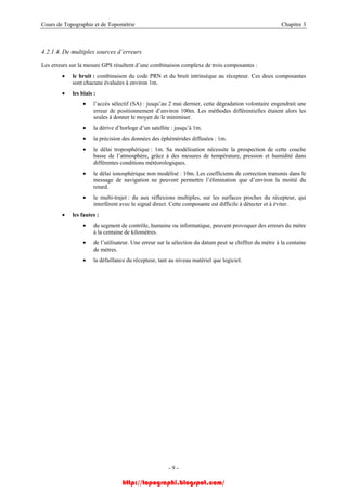 Cours de Topographie et de Topométrie Chapitre 3
4.2.1.4. De multiples sources d’erreurs
Les erreurs sur la mesure GPS résultent d’une combinaison complexe de trois composantes :
• le bruit : combinaison du code PRN et du bruit intrinsèque au récepteur. Ces deux composantes
sont chacune évaluées à environ 1m.
• les biais :
• l’accès sélectif (SA) : jusqu’au 2 mai dernier, cette dégradation volontaire engendrait une
erreur de positionnement d’environ 100m. Les méthodes différentielles étaient alors les
seules à donner le moyen de le minimiser.
• la dérive d’horloge d’un satellite : jusqu’à 1m.
• la précision des données des éphémérides diffusées : 1m.
• le délai troposphérique : 1m. Sa modélisation nécessite la prospection de cette couche
basse de l’atmosphère, grâce à des mesures de température, pression et humidité dans
différentes conditions météorologiques.
• le délai ionosphérique non modélisé : 10m. Les coefficients de correction transmis dans le
message de navigation ne peuvent permettre l’élimination que d’environ la moitié du
retard.
• le multi-trajet : du aux réflexions multiples, sur les surfaces proches du récepteur, qui
interfèrent avec le signal direct. Cette composante est difficile à détecter et à éviter.
• les fautes :
• du segment de contrôle, humaine ou informatique, peuvent provoquer des erreurs du mètre
à la centaine de kilomètres.
• de l’utilisateur. Une erreur sur la sélection du datum peut se chiffrer du mètre à la centaine
de mètres.
• la défaillance du récepteur, tant au niveau matériel que logiciel.
- 9 -
http://topographi.blogspot.com/
 