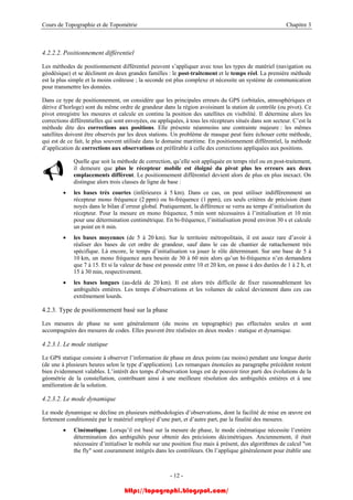 Cours de Topographie et de Topométrie Chapitre 3
4.2.2.2. Positionnement différentiel
Les méthodes de positionnement différentiel peuvent s’appliquer avec tous les types de matériel (navigation ou
géodésique) et se déclinent en deux grandes familles : le post-traitement et le temps réel. La première méthode
est la plus simple et la moins coûteuse ; la seconde est plus complexe et nécessite un système de communication
pour transmettre les données.
Dans ce type de positionnement, on considère que les principales erreurs du GPS (orbitales, atmosphériques et
dérive d’horloge) sont du même ordre de grandeur dans la région avoisinant la station de contrôle (ou pivot). Ce
pivot enregistre les mesures et calcule en continu la position des satellites en visibilité. Il détermine alors les
corrections différentielles qui sont envoyées, ou appliquées, à tous les récepteurs situés dans son secteur. C’est la
méthode dite des corrections aux positions. Elle présente néanmoins une contrainte majeure : les mêmes
satellites doivent être observés par les deux stations. Un problème de masque peut faire échouer cette méthode,
qui est de ce fait, le plus souvent utilisée dans le domaine maritime. En positionnement différentiel, la méthode
d’application de corrections aux observations est préférable à celle des corrections appliquées aux positions.
Quelle que soit la méthode de correction, qu’elle soit appliquée en temps réel ou en post-traitement,
il demeure que plus le récepteur mobile est éloigné du pivot plus les erreurs aux deux
emplacements diffèrent. Le positionnement différentiel devient alors de plus en plus inexact. On
distingue alors trois classes de ligne de base :
• les bases très courtes (inférieures à 5 km). Dans ce cas, on peut utiliser indifféremment un
récepteur mono fréquence (2 ppm) ou bi-fréquence (1 ppm), ces seuls critères de précision étant
noyés dans le bilan d’erreur global. Pratiquement, la différence se verra au temps d’initialisation du
récepteur. Pour la mesure en mono fréquence, 5 min sont nécessaires à l’initialisation et 10 min
pour une détermination centimétrique. En bi-fréquence, l’initialisation prend environ 30 s et calcule
un point en 6 min.
• les bases moyennes (de 5 à 20 km). Sur le territoire métropolitain, il est assez rare d’avoir à
réaliser des bases de cet ordre de grandeur, sauf dans le cas de chantier de rattachement très
spécifique. Là encore, le temps d’initialisation va jouer le rôle déterminant. Sur une base de 5 à
10 km, un mono fréquence aura besoin de 30 à 60 min alors qu’un bi-fréquence n’en demandera
que 7 à 15. Et si la valeur de base est poussée entre 10 et 20 km, on passe à des durées de 1 à 2 h, et
15 à 30 min, respectivement.
• les bases longues (au-delà de 20 km). Il est alors très difficile de fixer raisonnablement les
ambiguïtés entières. Les temps d’observations et les volumes de calcul deviennent dans ces cas
extrêmement lourds.
4.2.3. Type de positionnement basé sur la phase
Les mesures de phase ne sont généralement (du moins en topographie) pas effectuées seules et sont
accompagnées des mesures de codes. Elles peuvent être réalisées en deux modes : statique et dynamique.
4.2.3.1. Le mode statique
Le GPS statique consiste à observer l’information de phase en deux points (au moins) pendant une longue durée
(de une à plusieurs heures selon le type d’application). Les remarques énoncées au paragraphe précédent restent
bien évidemment valables. L’intérêt des temps d’observation longs est de pouvoir tirer parti des évolutions de la
géométrie de la constellation, contribuant ainsi à une meilleure résolution des ambiguïtés entières et à une
amélioration de la solution.
4.2.3.2. Le mode dynamique
Le mode dynamique se décline en plusieurs méthodologies d’observations, dont la facilité de mise en œuvre est
fortement conditionnée par le matériel employé d’une part, et d’autre part, par la finalité des mesures.
• Cinématique. Lorsqu’il est basé sur la mesure de phase, le mode cinématique nécessite l’entière
détermination des ambiguïtés pour obtenir des précisions décimétriques. Anciennement, il était
nécessaire d’initialiser le mobile sur une position fixe mais à présent, des algorithmes de calcul "on
the fly" sont couramment intégrés dans les contrôleurs. On l’applique généralement pour établir une
- 12 -
http://topographi.blogspot.com/
 