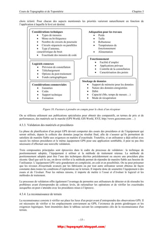 Cours de Topographie et de Topométrie Chapitre 3
choix éclairé. Pour chacun des aspects mentionnés les priorités varieront naturellement en fonction de
l’application à laquelle le levé est destiné.
Fonctionnement
• Facilité d’emploi
• Applications prévues
• Contrôle de la constellation
• Caractérisation des points
Considérations commerciales
• Garanties
• Coûts
• Support technique
• Formation
Stockage de données
• Support de mémoire pour les données
• Nature des données enregistrées
• Débit
• Capacité (Mo, temps de mesure…)
• Mode de récupération
Adéquation pour les travaux
• Poids
• Taille
• Robustesse
• Températures de
fonctionnement
• Alimentation
Logiciels connexes
• Prévision de constellation
• Téléchargement
• Options de post-traitement
• Fonds cartographiques
Considérations techniques
• Types de mesures
• Mono ou bi-fréquence
• Nombre de circuits de poursuite
• Circuits séquencés ou parallèles
• Type d’antenne,
caractéristique du bruit
• Exactitude des mesures de code
Figure 10. Facteurs à prendre en compte pour le choix d’un récepteur
On se référera utilement aux publications spécialisées pour obtenir des comparatifs, en termes de prix et de
performances, des matériels sur le marché (GPS World, GIS World, XYZ, http://www.geocomm.com …)
4.3.3. Validation des matériels et procédures
La phase de planification d’un projet GPS devrait comporter des essais des procédures et de l’équipement qui
seront utilisés, depuis la collecte des données jusqu’au résultat final, afin de s’assurer qu’ils permettent de
satisfaire de manière fiable aux exigences en matière d’exactitude. Toutefois, si un utilisateur a déjà utilisé avec
succès les mêmes procédures et le même équipement GPS pour une application semblable, il peut ne pas être
nécessaire d’effectuer une nouvelle validation.
Trois composantes principales sont éprouvées dans le cadre du processus de validation : la technique de
positionnement adoptée, l’équipement à utiliser et la méthode de traitement retenue. La méthode de
positionnement adoptée peut être l’une des techniques décrites précédemment ou encore une procédure plus
récente. Quel que soit le cas, on devra vérifier si la méthode permet de répondre de manière fiable aux besoins de
l’utilisateur. L’équipement GPS varie grandement en complexité, en coût et en possibilités. On ne peut présumer
que les niveaux d'exactitude avancés par les fabricants ou par tout autre utilisateur seront obtenus de façon
constante dans toutes les conditions d’exploitation sur le terrain. Il importe donc de soumettre l’équipement à des
essais et de l’évaluer. Pour les mêmes raisons, il importe de mettre à l’essai et d’évaluer le logiciel et les
méthodes de traitement.
Le processus de validation offre également l’avantage de permettre aux utilisateurs de détecter et de résoudre les
problèmes avant d'entreprendre de coûteux levés, de rationaliser les opérations et de vérifier les exactitudes
auxquelles on peut s’attendre avec les procédures mises à l’épreuve.
4.3.4. La reconnaissance de terrain
La reconnaissance consiste à vérifier sur place les lieux d'un projet avant d’entreprendre des observations GPS. Il
est nécessaire de vérifier si les emplacements conviennent au GPS, l’existence de points géodésiques et les
exigences logistiques. Sont énumérées dans le tableau suivant les composantes clés de la reconnaissance d'un
terrain.
- 15 -
http://topographi.blogspot.com/
 
