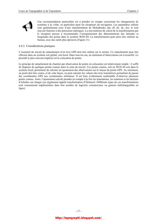 Cours de Topographie et de Topométrie Chapitre 3
Une recommandation particulière est à prendre en compte concernant les changements de
systèmes à la volée, en particulier pour les récepteurs de navigation. Les paramètres utilisés
sont généralement ceux d’une transformation de Molodensky (da, df, dx, dy, dz), et sont
souvent fournies à des précisions métriques. La non-maîtrise du calcul de la transformation par
le récepteur pousse à recommander l’enregistrement des déterminations des latitudes et
longitudes des points dans le système WGS 84. La transformation peut alors être réalisée au
bureau, avec des outils plus éprouvés (Figure 11).
4.4.2. Considérations pratiques
L’essentiel du travail de rattachement d’un levé GPS doit être réalisé sur le terrain. Ce rattachement peut être
effectué dans un système soit global, soit local. Dans tous les cas, un minimum d’observations est à recueillir. Le
procédé le plus souvent employé est la colocation de points.
Le principe de rattachement de chantier par observation de points en colocation est relativement simple : il suffit
de disposer de quelques points connus dans la zone de travail. Ces points connus, soit en WGS 84 soit dans le
système local, permettent de calculer un ajustement des observations sur le réseau de points GPS. Au minimum,
un point doit être connu, et de cette façon, on peut calculer les valeurs des trois translations permettant de passer
des coordonnées GPS aux coordonnées utilisateur. Il est bien évidemment souhaitable d’observer plusieurs
points connus. Ainsi, l’ajustement calculé prendra en compte à la fois les translations, les rotations et les facteurs
d’échelles sur chaque axe (également appelé transformation d’Helmert). Différents types de ces transformations
sont couramment implémentées dans bon nombre de logiciels commerciaux ou gratuits (téléchargeables en
ligne).
- 17 -
http://topographi.blogspot.com/
 