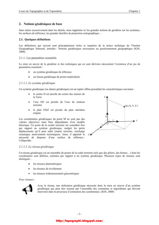 Cours de Topographie et de Topométrie Chapitre 1
2. Notions géodésiques de base
Sans entrer excessivement dans les détails, nous rappelons ici les grandes notions de géodésie sur les systèmes,
les surfaces de référence, les grandes familles de projection cartographique…
2.1. Quelques définitions
Les définitions qui suivent sont principalement tirées et inspirées de la notice technique de l’Institut
Géographique National, intitulée : Notions géodésiques nécessaires au positionnement géographique (IGN,
2000).
2.1.1. Les paramètres essentiels
La mise en œuvre de la géodésie et des techniques qui en sont dérivées nécessitent l’existence d’un jeu de
paramètres essentiels :
• un système géodésique de référence
• un réseau géodésique de points matérialisés
2.1.1.1. Le système géodésique
Un système géodésique (ou datum géodésique) est un repère affine possédant les caractéristiques suivantes :
• le centre O est proche du centre des masses de
la Terre
• l’axe OZ est proche de l’axe de rotation
terrestre
• le plan OXZ est proche du plan méridien
origine
Les coordonnées géodésiques du point M ne sont pas des
valeurs objectives mais bien dépendantes d’un modèle
théorique. Un point de la croûte terrestre est considéré fixe
par rapport au système géodésique, malgré les petits
déplacements qu’il peut subir (marée terrestre, surcharge
océanique, mouvements tectoniques). Ainsi, il apparaît la
nécessité de disposer d’une surface de référence :
l’ellipsoïde.
2.1.1.2. Le réseau géodésique
Un réseau géodésique est un ensemble de points de la coûte terrestre (tels que des piliers, des bornes…) dont les
coordonnées sont définies, estimées par rapport à un système géodésique. Plusieurs types de réseaux sont
distingués :
• les réseaux planimétriques
• les réseaux de nivellement
• les réseaux tridimensionnels géocentriques
Pour résumer :
Avec le réseau, une réalisation géodésique nécessite donc la mise en oeuvre d’un système
géodésique qui peut être résumé par l’ensemble des constantes et algorithmes qui doivent
intervenir dans le processus d’estimation des coordonnées. (IGN, 2000)
- 5 -
http://topographi.blogspot.com/
 