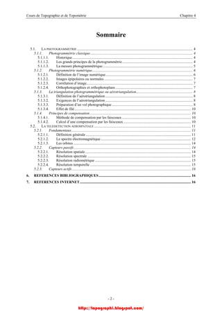 Cours de Topographie et de Topométrie Chapitre 4
Sommaire
5.1. LA PHOTOGRAMMETRIE ........................................................................................................................... 4
5.1.1. Photogrammétrie classique............................................................................................................. 4
5.1.1.1. Historique................................................................................................................................ 4
5.1.1.2. Les grands principes de la photogrammétrie........................................................................... 4
5.1.1.3. La mesure photogrammétrique................................................................................................ 5
5.1.2. Photogrammétrie numérique........................................................................................................... 6
5.1.2.1. Définition de l’image numérique............................................................................................. 6
5.1.2.2. Images épipolaires ou normales .............................................................................................. 7
5.1.2.3. Corrélation d’image................................................................................................................. 7
5.1.2.4. Orthophotographies et orthophotoplans .................................................................................. 7
5.1.3. La triangulation photogrammétrique ou aérotriangulation............................................................ 8
5.1.3.1. Définition de l’aérotriangulation............................................................................................. 8
5.1.3.2. Exigences de l’aérotriangulation............................................................................................. 8
5.1.3.3. Préparation d’un vol photographique...................................................................................... 8
5.1.3.4. Effet de filé............................................................................................................................ 10
5.1.4. Principes de compensation............................................................................................................ 10
5.1.4.1. Méthode de compensation par les faisceaux ......................................................................... 10
5.1.4.2. Calcul d’une compensation par les faisceaux........................................................................ 10
5.2. LA TELEDETECTION AEROSPATIALE ....................................................................................................... 11
5.2.1. Fondamentaux............................................................................................................................... 11
5.2.1.1. Définition générale................................................................................................................ 11
5.2.1.2. Le spectre électromagnétique................................................................................................ 12
5.2.1.3. Les orbites............................................................................................................................. 14
5.2.2. Capteurs passifs ............................................................................................................................ 14
5.2.2.1. Résolution spatiale ................................................................................................................ 14
5.2.2.2. Résolution spectrale .............................................................................................................. 15
5.2.2.3. Résolution radiométrique ...................................................................................................... 15
5.2.2.4. Résolution temporelle ........................................................................................................... 15
5.2.3. Capteurs actifs .............................................................................................................................. 16
6. REFERENCES BIBLIOGRAPHIQUES.................................................................................................. 16
7. REFERENCES INTERNET...................................................................................................................... 16
- 2 -
http://topographi.blogspot.com/
 