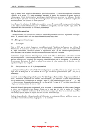 Cours de Topographie et de Topométrie Chapitre 4
Jusqu’ici nous n’avons balayé que les méthodes qualifiées de directes, i.e. basée uniquement sur des mesures
effectuées sur le terrain. Or, il n’est pas toujours nécessaire de réaliser des campagnes de terrain longues et
coûteuses pour obtenir des informations géométriques et attributaires sur des objets. Les techniques abordées
dans ce chapitre présentent l’avantage de couvrir rapidement des zones étendues, en limitant l’ampleur des
mesures de terrain, sans toutefois les rendre obsolètes.
Nous abordons les techniques de télédétection sous deux aspects : le premier est la photogrammétrie, technique
la plus répandue de la télédétection ; puis la télédétection aérospatiale, couvrant une plus large gamme de
longueurs d’onde d’acquisition et de couverture géographique.
5.1. La photogrammétrie
La photogrammétrie est l’ensemble des techniques et méthodes permettant de restituer la géométrie d’un objet à
partir d’un couple de clichés, pris dans des positions différentes, de cet objet.
5.1.1. Photogrammétrie classique
5.1.1.1. Historique
C’est en 1859 que le colonel français A. Laussedat présenta à l’Académie des Sciences, une méthode de
détermination de coordonnées de points basée sur un calcul d’intersection spatiale à partir d’un couple de clichés
de l’objet. Parallèlement, l’architecte allemand A. Meydenbauer, à qui l’on doit le terme de photogrammétrie,
utilise avec succès ces techniques dans des travaux architecturaux de grande envergure.
De nombreux progrès techniques et théoriques ont permis, dès le début du 20ème
siècle, à cette science nouvelle
d’évoluer rapidement : la stéréophotogrammétrie développée par C. Pulfrich (1901), la définition de principes
pour une mise en œuvre rationnelle des restituteurs optico-mécaniques par O. von Gruber… Actuellement, le
développement des moyens de calculs est tel, qu’ils permettent de traiter toujours plus de données, avec des
algorithmes toujours plus complets.
5.1.1.2. Les grands principes de la photogrammétrie
La photogrammétrie exploite la faculté de l’homme à percevoir le relief à partir de deux images planes d’un
objet, prises de deux points de vue différents. C’est ce que nous faisons quotidiennement grâce à nos yeux et
leurs rétines.
Comme le montre la figure (Figure 1), les points P et Q de l’espace objet sont à des éloignements différents du
point d’observation. Il en résulte une parallaxe horizontale (P2Q2), qui différencie les deux images rétiniennes
lors du fusionnement. Il est intéressant de noter que l’acuité en vision binoculaire est de l’ordre de 5’’ à 10’’, soit
16 à 48µm pour une distance de mise au point de 1m, alors qu’elle n’est que de 30’’ en vision monoculaire, soit
160µm pour la même distance de mise au point.
A partir de deux clichés, on peut reconstituer le même processus. La détermination de l’objet est alors basée sur
la mesure des coordonnées, dans l’espace image, de la trace que cet objet a laissée sur l’émulsion
photographique. L’élément fondamental de la mesure stéréoscopique est, dans le cas normal, la parallaxe
horizontale (Figure 1), à partir de laquelle peut être calculé la distance à l’objet.
Au final, les coordonnées tridimensionnelles de l’objet, dans un système de référence qui lui est propre, sont
issues d’une transformation spatiale, dite projective ou de similitude.
- 4 -
http://topographi.blogspot.com/
 