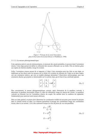 Cours de Topographie et de Topométrie Chapitre 4
Figure 1. Principe de la vision binoculaire,
plan d’observation horizontal (Kraus et Waldhäusel, 1998)
5.1.1.3. La mesure photogrammétrique
Cette opération porte le nom de stéréorestitution, et nécessite des calculs préalables, le premier étant l’orientation
interne. Cette étape permet de définir le référentiel des mesures effectuées sur un cliché. Elle est réalisée grâce
aux repères de fond de chambre, lorsqu’ils existent.
Enfin, l’orientation externe permet de se rapporter à l’objet. Cette orientation peut être faite en une étape, en
établissant un lien direct entre les mesures sur le cliché et le système de référence de l’objet ou en deux étapes,
soit une orientation relative, qui crée un modèle plastique permettant l’observation stéréoscopique, puis une
orientation absolue qui projette ce stéréomodèle sur le système objet, par le biais d’une similitude spatiale.
[Eq. 1]
⎟
⎟
⎟
⎠
⎞
⎜
⎜
⎜
⎝
⎛
+
⎟
⎟
⎟
⎠
⎞
⎜
⎜
⎜
⎝
⎛
=
⎟
⎟
⎟
⎠
⎞
⎜
⎜
⎜
⎝
⎛
z
y
x
mR
Z
Y
X
Z
Y
X
0
0
0
Plus concrètement, la mesure photogrammétrique consiste, après élimination de la parallaxe verticale, à
déterminer la parallaxe horizontale (Figure 2), dans les référentiels image de chacun des clichés. La parallaxe
verticale est éliminée lors de l’orientation relative du couple. On satisfait alors la condition de coplanéité,
fondamentale pour autoriser toute mesure ultérieure.
Dans un cadre général, on pourra alors déterminer les coordonnées modèle de tout point, pour ensuite les projeter
dans le système terrain ou objet. Les relations permettent le passage des coordonnées image aux coordonnées
terrain, dans le cas normal, c’est à dire seulement lorsque les axes de prises de vue sont parallèles.
c
ZX
c
ZY
Bc
Z
1
1
12
.
ξ
η
ξξ
−=
−=
−
=
[Eq. 2]
- 5 -
http://topographi.blogspot.com/
 