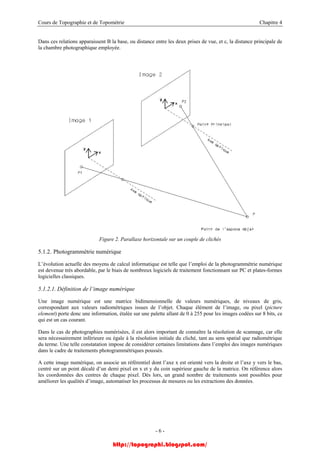 Cours de Topographie et de Topométrie Chapitre 4
Dans ces relations apparaissent B la base, ou distance entre les deux prises de vue, et c, la distance principale de
la chambre photographique employée.
Figure 2. Parallaxe horizontale sur un couple de clichés
5.1.2. Photogrammétrie numérique
L’évolution actuelle des moyens de calcul informatique est telle que l’emploi de la photogrammétrie numérique
est devenue très abordable, par le biais de nombreux logiciels de traitement fonctionnant sur PC et plates-formes
logicielles classiques.
5.1.2.1. Définition de l’image numérique
Une image numérique est une matrice bidimensionnelle de valeurs numériques, de niveaux de gris,
correspondant aux valeurs radiométriques issues de l’objet. Chaque élément de l’image, ou pixel (picture
element) porte donc une information, étalée sur une palette allant de 0 à 255 pour les images codées sur 8 bits, ce
qui est un cas courant.
Dans le cas de photographies numérisées, il est alors important de connaître la résolution de scannage, car elle
sera nécessairement inférieure ou égale à la résolution initiale du cliché, tant au sens spatial que radiométrique
du terme. Une telle constatation impose de considérer certaines limitations dans l’emploi des images numériques
dans le cadre de traitements photogrammétriques poussés.
A cette image numérique, on associe un référentiel dont l’axe x est orienté vers la droite et l’axe y vers le bas,
centré sur un point décalé d’un demi pixel en x et y du coin supérieur gauche de la matrice. On référence alors
les coordonnées des centres de chaque pixel. Dès lors, un grand nombre de traitements sont possibles pour
améliorer les qualités d’image, automatiser les processus de mesures ou les extractions des données.
- 6 -
http://topographi.blogspot.com/
 