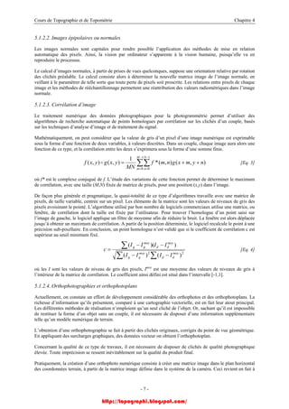 Cours de Topographie et de Topométrie Chapitre 4
5.1.2.2. Images épipolaires ou normales
Les images normales sont capitales pour rendre possible l’application des méthodes de mise en relation
automatique des pixels. Ainsi, la vision par ordinateur s’apparente à la vision humaine, puisqu’elle va en
reproduire le processus.
Le calcul d’images normales, à partir de prises de vues quelconques, suppose une orientation relative par rotation
des clichés préalable. Le calcul consiste alors à déterminer la nouvelle matrice image de l’image normale, en
veillant à le paramétrer de telle sorte que toute perte de pixels soit proscrite. Les relations entre pixels de chaque
image et les méthodes de rééchantillonnage permettent une réattribution des valeurs radiométriques dans l’image
normale.
5.1.2.3. Corrélation d’image
Le traitement numérique des données photographiques pour la photogrammétrie permet d’utiliser des
algorithmes de recherche automatique de points homologues par corrélation sur les clichés d’un couple, basés
sur les techniques d’analyse d’image et de traitement du signal.
Mathématiquement, on peut considérer que la valeur de gris d’un pixel d’une image numérique est exprimable
sous la forme d’une fonction de deux variables, à valeurs discrètes. Dans un couple, chaque image aura alors une
fonction de ce type, et la corrélation entre les deux s’exprimera sous la forme d’une somme finie.
∑∑
−
=
−
=
++=
1
0
1
0
),(),(*
1
),(),(
M
m
N
n
nymxgnmf
MN
yxgyxf o [Eq. 3]
où f* est le complexe conjugué de f. L’étude des variations de cette fonction permet de déterminer le maximum
de corrélation, avec une taille (M,N) fixée de matrice de pixels, pour une position (x,y) dans l’image.
De façon plus générale et pragmatique, la quasi-totalité de ce type d’algorithmes travaille avec une matrice de
pixels, de taille variable, centrée sur un pixel. Les éléments de la matrice sont les valeurs de niveaux de gris des
pixels avoisinant le pointé. L’algorithme utilisé par bon nombre de logiciels commerciaux utilise une matrice, ou
fenêtre, de corrélation dont la taille est fixée par l’utilisateur. Pour trouver l’homologue d’un point saisi sur
l’image de gauche, le logiciel applique un filtre de moyenne afin de réduire le bruit. La fenêtre est alors déplacée
jusqu’à obtenir un maximum de corrélation. A partir de la position déterminée, le logiciel recalcule le point à une
précision sub-pixellaire. En conclusion, un point homologue n’est validé que si le coefficient de corrélation c est
supérieur au seuil minimum fixé.
∑ ∑
∑
−−
−−
=
22
)()(
))((
moy
dd
moy
gg
moy
dd
moy
gg
IIII
IIII
c [Eq. 4]
où les I sont les valeurs de niveau de gris des pixels, Imoy
est une moyenne des valeurs de niveaux de gris à
l’intérieur de la matrice de corrélation. Le coefficient ainsi défini est situé dans l’intervalle [-1,1].
5.1.2.4. Orthophotographies et orthophotoplans
Actuellement, on constate un effort de développement considérable des orthophotos et des orthophotoplans. La
richesse d’information qu’ils présentent, comparé à une cartographie vectorielle, est en fait leur atout principal.
Les différentes méthodes de réalisation n’emploient qu’un seul cliché de l’objet. Or, sachant qu’il est impossible
de restituer la forme d’un objet sans un couple, il est nécessaire de disposer d’une information supplémentaire
telle qu’un modèle numérique de terrain.
L’obtention d’une orthophotographie se fait à partir des clichés originaux, corrigés du point de vue géométrique.
En appliquant des surcharges graphiques, des données vecteur on obtient l’orthophotoplan.
Concernant la qualité de ce type de travaux, il est nécessaire de disposer de clichés de qualité photographique
élevée. Toute imprécision se ressent inévitablement sur la qualité du produit final.
Pratiquement, la création d’une orthophoto numérique consiste à créer une matrice image dans le plan horizontal
des coordonnées terrain, à partir de la matrice image définie dans le système de la caméra. Ceci revient en fait à
- 7 -
http://topographi.blogspot.com/
 