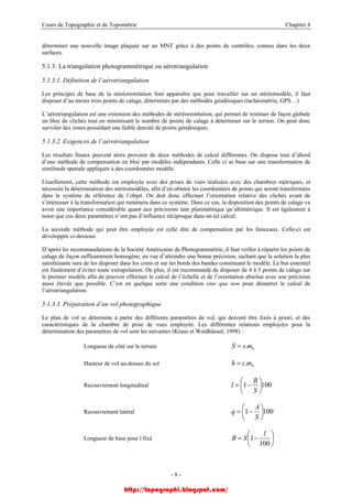 Cours de Topographie et de Topométrie Chapitre 4
déterminer une nouvelle image plaquée sur un MNT grâce à des points de contrôles, connus dans les deux
surfaces.
5.1.3. La triangulation photogrammétrique ou aérotriangulation
5.1.3.1. Définition de l’aérotriangulation
Les principes de base de la stéréorestitution font apparaître que pour travailler sur un stéréomodèle, il faut
disposer d’au moins trois points de calage, déterminés par des méthodes géodésiques (tachéométrie, GPS…)
L’aérotriangulation est une extension des méthodes de stéréorestitution, qui permet de restituer de façon globale
un bloc de clichés tout en minimisant le nombre de points de calage à déterminer sur le terrain. On peut donc
survoler des zones possédant une faible densité de points géodésiques.
5.1.3.2. Exigences de l’aérotriangulation
Les résultats finaux peuvent alors provenir de deux méthodes de calcul différentes. On dispose tout d’abord
d’une méthode de compensation en bloc par modèles indépendants. Celle ci se base sur une transformation de
similitude spatiale appliquée à des coordonnées modèle.
Usuellement, cette méthode est employée avec des prises de vues réalisées avec des chambres métriques, et
nécessite la détermination des stéréomodèles, afin d’en obtenir les coordonnées de points qui seront transformées
dans le système de référence de l’objet. On doit donc effectuer l’orientation relative des clichés avant de
s’intéresser à la transformation qui ramènera dans ce système. Dans ce cas, la disposition des points de calage va
avoir une importance considérable quant aux précisions tant planimétrique qu’altimétrique. Il est également à
noter que ces deux paramètres n’ont pas d’influence réciproque dans un tel calcul.
La seconde méthode qui peut être employée est celle dite de compensation par les faisceaux. Celle-ci est
développée ci-dessous.
D’après les recommandations de la Société Américaine de Photogrammétrie, il faut veiller à répartir les points de
calage de façon suffisamment homogène, en vue d’atteindre une bonne précision, sachant que la solution la plus
satisfaisante sera de les disposer dans les coins et sur les bords des bandes constituant le modèle. Le but essentiel
est finalement d’éviter toute extrapolation. De plus, il est recommandé de disposer de 4 à 5 points de calage sur
le premier modèle afin de pouvoir effectuer le calcul de l’échelle et de l’orientation absolue avec une précision
aussi élevée que possible. C’est en quelque sorte une condition sine qua non pour démarrer le calcul de
l’aérotriangulation.
5.1.3.3. Préparation d’un vol photographique
Le plan de vol se détermine à partir des différents paramètres de vol, qui doivent être fixés à priori, et des
caractéristiques de la chambre de prise de vues employée. Les différentes relations employées pour la
détermination des paramètres de vol sont les suivantes (Kraus et Waldhäusel, 1998) :
Longueur de côté sur le terrain bmsS .=
Hauteur de vol au-dessus du sol bmch .=
Recouvrement longitudinal 1001 ⎟
⎠
⎞
⎜
⎝
⎛
−=
S
B
l
Recouvrement latéral 1001 ⎟
⎠
⎞
⎜
⎝
⎛
−=
S
A
q
Longueur de base pour l fixé ⎟
⎠
⎞
⎜
⎝
⎛
−=
100
1
l
SB
- 8 -
http://topographi.blogspot.com/
 