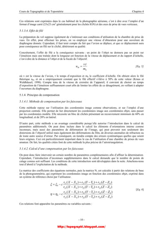Cours de Topographie et de Topométrie Chapitre 4
Ces relations sont exprimées dans le cas habituel de la photographie aérienne, c’est à dire avec l’emploi d’un
format d’image carré (23x23 cm2
généralement pour les clichés IGN) et des axes de prise de vues verticaux.
5.1.3.4. Effet de filé
La préparation du vol suppose également de s’intéresser aux conditions d’utilisation de la chambre de prise de
vues. En effet, pour effectuer les prises, on va employer une vitesse d’obturation pour une ouverture de
diaphragme donnée. Cependant, il faut tenir compte du fait que l’avion se déplace, et que ce déplacement aura
pour conséquence un filé sur le cliché, détériorant sa qualité.
Concrètement, l’effet de filé a la conséquence suivante : un point de l’objet ne donnera pas un point sur
l’émulsion mais une traînée dont la longueur est fonction de la vitesse de déplacement et du rapport d’échelle,
c’est à dire de la distance à l’objet et de la focale de l’objectif.
b
th
m
tv
u
.
= [Eq. 5]
où v est la vitesse de l’avion, t le temps d’exposition et mb le coefficient d’échelle. On obtient alors le filé
théorique uth, et on a empiriquement constaté que le filé effectif s’élève à 50% de cette valeur (Kraus et
Waldhäusel, 1998). Compte tenu de la vitesse de croisière de l’appareil, il convient de choisir un temps
d’exposition de l’émulsion suffisamment court afin de limiter les effets de ce désagrément, en veillant à adapter
l’ouverture du diaphragme.
5.1.4. Principes de compensation
5.1.4.1. Méthode de compensation par les faisceaux
Cette méthode repose sur l’utilisation des coordonnées image comme observations, et sur l’emploi d’une
projection centrale. Elle permet de lier directement les coordonnées image aux coordonnées objet, sans passer
par les coordonnées modèle. Elle nécessite un bloc de clichés présentant un recouvrement minimum de 60% en
longitudinal, et de 20% en latéral.
D’autre part, cette méthode a un avantage considérable puisqu’elle autorise l’introduction dans le calcul de
paramètres additionnels. On peut donc inclure dans le calcul les éléments d’orientations interne comme
inconnues, mais aussi des paramètres de déformation de l’image, qui peut provenir non seulement des
distorsions de l’objectif utilisé mais également des déformations du film, de diverses anomalies de réfraction ou
de toute autre source d’erreur. Par conséquent, on tiendra compte des erreurs systématiques quelles que soient
leurs origines. Ceci est particulièrement important dans le cas de l’utilisation d’une chambre de prises de vues
amateur. De fait, les qualités citées font de cette méthode la plus précise de l’aérotriangulation.
5.1.4.2. Calcul d’une compensation par les faisceaux
On peut donc faire intervenir un certain nombre de paramètres complémentaires afin d’affiner la détermination.
Cependant, l’introduction d’inconnues supplémentaires dans le calcul demande que le nombre de points de
calage connus soit suffisant. Les conditions de cette introduction sont développées dans la suite. Attachons-nous
tout d’abord à l’explicitation de la méthode.
La matrice des coefficients des équations normales, puis la matrice N, est calculée à partir des relations de base
de la photogrammétrie, qui expriment les coordonnées image en fonction des coordonnées objet, exprimé dans
un système de référence choisi par l’utilisateur.
)()()(
)()()(
)()()(
)()()(
033023013
032022012
0
033023013
031021011
0
ZZrYYrXXr
ZZrYYrXXr
c
ZZrYYrXXr
ZZrYYrXXr
c
−+−+−
−+−+−
−=
−+−+−
−+−+−
−=
ηη
ξξ
[Eq. 6]
Ces relations font apparaître les paramètres ou variables suivants :
- 10 -
http://topographi.blogspot.com/
 