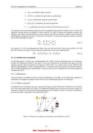 Cours de Topographie et de Topométrie Chapitre 4
• (ξ,η) : coordonnées image d’un point
• (X,Y,Z) : coordonnées du point dans le système objet
• (ξ 0,η0) : coordonnées image du point principal
• (X0,Y0,Z0) : coordonnées du centre de projection
• rij : coefficients de la matrice rotation [A.1] (fonctions de ϖ, φ, κ)
Ces équations sont ensuite linéarisées pour pouvoir leur appliquer le principe des moindres carrés. La forme des
équations normales permet de simplifier le calcul matriciel. En effet, le système des équations normales fait
apparaître une matrice constituée de blocs, ou sous-matrices, bien distincts. De plus, certaines d’entre elles étant
hyperdiagonales (diagonales par bloc), l’inversion en est facilitée. Le système des équations normales s’exprime
sous la forme développée suivante :
[Eq. 7]⎟⎟
⎠
⎞
⎜⎜
⎝
⎛
=⎟⎟
⎠
⎞
⎝
⎛
⎟⎟
⎠
⎞
⎜⎜
⎝
⎛
2
1
2
1
2212
1211
n
n
x
x
NN
NN
T
Les matrices N11 et N22 sont diagonales par blocs, l’une avec des blocs (6,6), l’autre avec des blocs (3,3). On
peut alors éliminer un des deux vecteurs inconnus et déterminer l’autre assez simplement [9] :
[Eq. 8]2
1
12121112
1
221211 )( nNNnxNNNN T −−
−=−
5.2. La télédétection aérospatiale
La photogrammétrie n’exploite que des photographies de l’objet à restituer géométriquement. Les techniques
actuelles de télédétection cherche à tirer parti à la fois de la détection de la géométrie des objets et de leur
signature spectrale dans des gammes de longueurs d’onde fixées. Les capteurs sont ici bien différents des
appareils photographiques utilisés en photogrammétrie : ils doivent assurer une cohérence des données acquises
tant sur le plan géométrique que radiométrique. Le texte est tiré du cours de télédétection du Centre Canadien de
Télédétection (CCT).
5.2.1. Fondamentaux
Avant de présenter les différents type de système de télédétection, accessibles sur les plate-formes spatiales ou
aéroportées, nous rappelons quelques notions de base sur les éléments physiques de ces techniques.
5.2.1.1. Définition générale
La télédétection est la technique qui, par l’acquisition d’images, permet d’obtenir de l’information sur la surface
de la Terre sans contact direct avec celle-ci. La télédétection englobe tout le processus qui consiste à capter et à
enregistrer l’énergie d’un rayonnement électromagnétique émis ou réfléchi, à traiter et à analyser l’information,
pour ensuite mettre en application cette information (CCT).
Figure 4. Principe de l’acquisition d’information par télédétection (CCT)
- 11 -
http://topographi.blogspot.com/
 