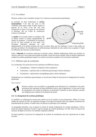 Cours de Topographie et de Topométrie Chapitre 1
2.1.2. Les surfaces
Plusieurs surfaces sont à considérer lorsque l’on s’intéresse au positionnement géodésique.
La première est bien évidemment la surface
topographique. C’est elle qui joue le rôle
d’interface entre partie solide et partie liquide ou
gazeuse de la Terre. C’est elle que nous
connaissons le mieux, d’un point de vue sensoriel
et physique, elle est l’objet de nombreuses
sciences et techniques.
Le géoïde est la seconde surface à considérer. Elle
se définit comme la surface équipotentielle du
champ de pesanteur. L’accélération de pesanteur
(g) lui est donc normale en tout point. Une
excellente réalisation physique de cette
équipotentielle est la surface moyenne des mers et océans. Mais sous les continents, l’accès à cette surface ne
peut être qu’indirect. On retiendra donc la réalité physique indéniable de cette surface tout en gardant à l’esprit
les difficultés que nécessite sa détermination.
Enfin, l’ellipsoïde de révolution représente la dernière surface. Modèle mathématique défini pour faciliter les
calculs et pour qu’il soit le plus près possible du géoïde, il peut être local ou global, selon le champ d’application
souhaité du système géodésique auquel il est associé (couverture mondiale ou d’un territoire seulement).
2.1.3. Différents types de coordonnées
Les coordonnées d’un point peuvent être exprimées de différentes façons :
• Géographiques : latitude et longitude (valeurs angulaires)
• Cartésiennes : exprimées dans un référentiel géocentrique (valeurs métriques)
• En projection : représentation cartographique plane (valeurs métriques)
Généralement, les coordonnées géocentriques ne servent que d’étape de calcul pour les changements de système
géodésique.
Pour résumer :
Plusieurs surfaces sont accessibles au topographe pour déterminer les coordonnées d’un point,
qui peuvent être exprimées de façon différentes selon le type d’application. Le lien entre le type
de coordonnées et la surface de référence est primordial. Connaître ces deux éléments constitue
une obligation pour exploiter la localisation des points.
2.2. Le changement de système géodésique
Le problème est suffisamment courant pour mériter qu’on lui attache un peu d’importance. Même si la quasi
totalité des logiciels de SIG, de traitement d’images ou d’import de données GPS sont capables d’effectuer des
transformations de système, il semble utile d’en préciser les principes et les méthodes.
Au paragraphe précédent, nous évoquions la notion de champ d’application du système géodésique. Celle-ci
prend une grande importance lorsqu’il s’agit de changer de système géodésique. En effet, selon les natures des
systèmes de départ et d’arrivée, les méthodes employées diffèrent.
De façon générale, le processus de changement de système de coordonnées peut être représenté par la figure
suivante :
- 6 -
http://topographi.blogspot.com/
 