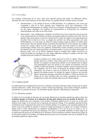 Cours de Topographie et de Topométrie Chapitre 4
5.2.1.3. Les orbites
Les systèmes d’observation de la Terre, selon leurs objectifs peuvent être placés sur différentes orbites,
autrement dit à une certaine distance de leur objet d’étude. Les grandes familles d’orbites sont les suivantes :
• Géostationnaire : à une altitude d’environ 36 000 kilomètres, ils se déplacent à une vitesse qui
correspond à celle de la Terre, donnant ainsi l’impression qu’ils sont stationnaires. Cette
configuration orbitale permet au satellite d’observer et d’amasser continuellement de l’information
sur une région spécifique. Les satellites de communication et d’observation des conditions
météorologiques sont situés sur de telles orbites.
• Quasi-polaire : cette configuration, combinée à la rotation de la Terre (ouest-est), fait qu’au cours
d’une certaine période, les satellites ont observé la presque totalité de la surface de la Terre. Elle est
appelée orbite quasi polaire à cause de l’inclinaison de l’orbite par rapport à une ligne passant par
les pôles Nord et Sud de la Terre. La plupart des satellites sur orbite quasi-polaire sont aussi
héliosynchrones ; de cette façon, ils observent toujours chaque région du globe à la même heure
locale solaire. Pour une latitude donnée, la position du Soleil dans le ciel au moment où le satellite
survole une certaine région au cours d’une saison donnée sera donc toujours la même. Cette
caractéristique orbitale assure des conditions d’illumination solaire similaires, lorsqu’on recueille
des données pour une saison particulière sur plusieurs années ou pour une région particulière sur
plusieurs jours. Ceci est un facteur important lorsqu’on compare deux images successives ou
lorsqu’on produit une mosaïque avec des images adjacentes, puisque les images n’ont pas à être
corrigées pour tenir compte de l’illumination solaire.
Lorsqu’un satellite est en orbite autour de la Terre, le capteur "observe" une
certaine partie de la surface. Cette surface porte le nom de couloir-couvert ou
fauchée. Les capteurs sur plate-forme spatiale ont une fauchée dont la largeur
varie généralement entre une dizaine et une centaine de kilomètres. Pour les
satellites à orbite quasi-polaire, le satellite se déplace selon une trajectoire nord-
sud. Cependant, vue de la Terre, la trajectoire du satellite semble avoir une
composante vers l’ouest à cause de la rotation de la Terre. Ce mouvement
apparent du satellite permet à la fauchée du capteur d’observer une nouvelle
région à chacun des passages consécutifs du satellite. L’orbite du satellite et la
rotation de la Terre travaillent donc de concert, permettant une couverture
complète de la surface de la planète après un cycle orbital complet.
5.2.2. Capteurs passifs
Un capteur passif est un dispositif de mesure qui s’intéresse à la portion d’énergie solaire renvoyée par la surface
terrestre (ultraviolet, visible, infra-rouge), ou émise (infra-rouge thermique, micro-ondes). Plusieurs grandeurs
caractérisent ces systèmes de mesure : les résolutions spatiale, spectrale, radiométrique et temporelle.
5.2.2.1. Résolution spatiale
Le détail qu’il est possible de discerner sur une image dépend de la résolution spatiale du capteur utilisé. La
résolution spatiale est fonction de la dimension du plus petit élément qu’il est possible de détecter. Les
images de télédétection sont composées d’une matrice d’éléments appelés pixels. Le pixel est le plus petit
élément d’une image. Il est souvent carré et représente une partie de l’image. Il est cependant important de faire
la distinction entre l’espacement des pixels et la résolution spatiale. Si un capteur a une résolution spatiale de 20
mètres et qu’il est possible de charger à l’écran une image provenant de ce capteur avec la pleine résolution,
chaque pixel à l’écran représentera une superficie correspondant à 20 m sur 20 m au sol. Dans ce cas, la
résolution et l’espacement des pixels sont identiques. Par contre, il est possible d’afficher la même image avec
un espacement des pixels qui soit différent de la résolution. Sur de nombreuses affiches montrant des images de
la Terre prises à partir d’un satellite, on combine plusieurs pixels en les moyennant, mais ceci ne modifie en rien
la résolution spatiale du capteur utilisé.
- 14 -
http://topographi.blogspot.com/
 