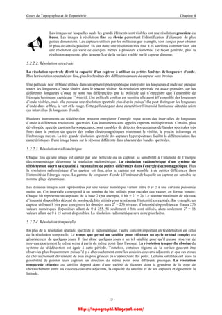 Cours de Topographie et de Topométrie Chapitre 4
Les images sur lesquelles seuls les grands éléments sont visibles ont une résolution grossière ou
basse. Les images à résolution fine ou élevée permettent l’identification d’éléments de plus
petites dimensions. Les capteurs utilisés par les militaires par exemple, sont conçus pour obtenir
le plus de détails possible. Ils ont donc une résolution très fine. Les satellites commerciaux ont
une résolution qui varie de quelques mètres à plusieurs kilomètres. De façon générale, plus la
résolution augmente, plus la superficie de la surface visible par le capteur diminue.
5.2.2.2. Résolution spectrale
La résolution spectrale décrit la capacité d’un capteur à utiliser de petites fenêtres de longueurs d’onde.
Plus la résolution spectrale est fine, plus les fenêtres des différents canaux du capteur sont étroites.
Une pellicule noir et blanc utilisée dans un appareil photographique enregistre les longueurs d’onde sur presque
toutes les longueurs d’onde situées dans le spectre visible. Sa résolution spectrale est assez grossière, car les
différentes longueurs d’onde ne sont pas différenciées par la pellicule qui n’enregistre que l’ensemble de
l’énergie lumineuse captée par l’objectif. Une pellicule couleur est sensible elle aussi à l’ensemble des longueurs
d’onde visibles, mais elle possède une résolution spectrale plus élevée puisqu’elle peut distinguer les longueurs
d’onde dans le bleu, le vert et le rouge. Cette pellicule peut donc caractériser l’intensité lumineuse détectée selon
ces intervalles de longueurs d’onde.
Plusieurs instruments de télédétection peuvent enregistrer l’énergie reçue selon des intervalles de longueurs
d’onde à différentes résolutions spectrales. Ces instruments sont appelés capteurs multispectraux. Certains, plus
développés, appelés capteurs hyperspectraux, sont capables de détecter des centaines de bandes spectrales très
fines dans la portion du spectre des ondes électromagnétiques réunissant le visible, le proche infrarouge et
l’infrarouge moyen. La très grande résolution spectrale des capteurs hyperspectraux facilite la différenciation des
caractéristiques d’une image basée sur la réponse différente dans chacune des bandes spectrales.
5.2.2.3. Résolution radiométrique
Chaque fois qu’une image est captée par une pellicule ou un capteur, sa sensibilité à l’intensité de l’énergie
électromagnétique détermine la résolution radiométrique. La résolution radiométrique d’un système de
télédétection décrit sa capacité à reconnaître de petites différences dans l’énergie électromagnétique. Plus
la résolution radiométrique d’un capteur est fine, plus le capteur est sensible à de petites différences dans
l’intensité de l’énergie reçue. La gamme de longueurs d’onde à l’intérieur de laquelle un capteur est sensible se
nomme plage dynamique.
Les données images sont représentées par une valeur numérique variant entre 0 et 2 à une certaine puissance
moins un. Cet intervalle correspond à un nombre de bits utilisés pour encoder des valeurs en format binaire.
Chaque bit représente un exposant de la base 2 (par exemple, 1 bit = 21
= 2). Le nombre maximum de niveaux
d’intensité disponibles dépend du nombre de bits utilisés pour représenter l’intensité enregistrée. Par exemple, un
capteur utilisant 8 bits pour enregistrer les données aura 28
= 256 niveaux d’intensité disponibles car il aura 256
valeurs numériques disponibles allant de 0 à 255. Si seulement 4 bits sont utilisés, alors seulement 24
= 16
valeurs allant de 0 à 15 seront disponibles. La résolution radiométrique sera donc plus faible.
5.2.2.4. Résolution temporelle
En plus de la résolution spatiale, spectrale et radiométrique, l’autre concept important en télédétection est celui
de la résolution temporelle. Le temps que prend un satellite pour effectuer un cycle orbital complet est
généralement de quelques jours. Il faut donc quelques jours à un tel satellite pour qu’il puisse observer de
nouveau exactement la même scène à partir du même point dans l’espace. La résolution temporelle absolue du
système de télédétection est égale à cette période. Toutefois, certaines régions de la surface peuvent être
observées plus fréquemment puisqu’il y a chevauchement entre les couloirs-couverts adjacents et que ces zones
de chevauchement deviennent de plus en plus grandes en s’approchant des pôles. Certains satellites ont aussi la
possibilité de pointer leurs capteurs en direction du même point pour différents passages. La résolution
temporelle effective du satellite dépend donc d’une variété de facteurs dont la grandeur de la zone de
chevauchement entre les couloirs-couverts adjacents, la capacité du satellite et de ses capteurs et également la
latitude.
- 15 -
http://topographi.blogspot.com/
 