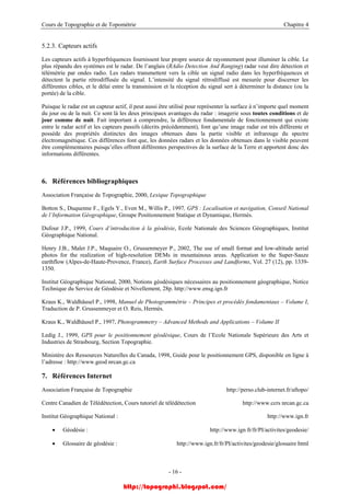 Cours de Topographie et de Topométrie Chapitre 4
5.2.3. Capteurs actifs
Les capteurs actifs à hyperfréquences fournissent leur propre source de rayonnement pour illuminer la cible. Le
plus répandu des systèmes est le radar. De l’anglais (RAdio Detection And Ranging) radar veut dire détection et
télémétrie par ondes radio. Les radars transmettent vers la cible un signal radio dans les hyperfréquences et
détectent la partie rétrodiffusée du signal. L’intensité du signal rétrodiffusé est mesurée pour discerner les
différentes cibles, et le délai entre la transmission et la réception du signal sert à déterminer la distance (ou la
portée) de la cible.
Puisque le radar est un capteur actif, il peut aussi être utilisé pour représenter la surface à n’importe quel moment
du jour ou de la nuit. Ce sont là les deux principaux avantages du radar : imagerie sous toutes conditions et de
jour comme de nuit. Fait important à comprendre, la différence fondamentale de fonctionnement qui existe
entre le radar actif et les capteurs passifs (décrits précédemment), font qu’une image radar est très différente et
possède des propriétés distinctes des images obtenues dans la partie visible et infrarouge du spectre
électromagnétique. Ces différences font que, les données radars et les données obtenues dans le visible peuvent
être complémentaires puisqu’elles offrent différentes perspectives de la surface de la Terre et apportent donc des
informations différentes.
6. Références bibliographiques
Association Française de Topographie, 2000, Lexique Topographique
Botton S., Duquenne F., Egels Y., Even M., Willis P., 1997, GPS : Localisation et navigation, Conseil National
de l’Information Géographique, Groupe Positionnement Statique et Dynamique, Hermès.
Dufour J.P., 1999, Cours d’introduction à la géodésie, Ecole Nationale des Sciences Géographiques, Institut
Géographique National.
Henry J.B., Malet J.P., Maquaire O., Grussenmeyer P., 2002, The use of small format and low-altitude aerial
photos for the realization of high-resolution DEMs in mountainous areas. Application to the Super-Sauze
earthflow (Alpes-de-Haute-Provence, France), Earth Surface Processes and Landforms, Vol. 27 (12), pp. 1339-
1350.
Institut Géographique National, 2000, Notions géodésiques nécessaires au positionnement géographique, Notice
Technique du Service de Géodésie et Nivellement, 28p. http://www.ensg.ign.fr
Kraus K., Waldhäusel P., 1998, Manuel de Photogrammétrie – Principes et procédés fondamentaux – Volume I,
Traduction de P. Grussenmeyer et O. Reis, Hermès.
Kraus K., Waldhäusel P., 1997, Photogrammetry – Advanced Methods and Applications – Volume II
Ledig J., 1999, GPS pour le positionnement géodésique, Cours de l’Ecole Nationale Supérieure des Arts et
Industries de Strasbourg, Section Topographie.
Ministère des Ressources Naturelles du Canada, 1998, Guide pour le positionnement GPS, disponible en ligne à
l’adresse : http://www.geod nrcan.gc.ca
7. Références Internet
Association Française de Topographie http://perso.club-internet.fr/aftopo/
Centre Canadien de Télédétection, Cours tutoriel de télédétection http://www.ccrs nrcan.gc.ca
Institut Géographique National : http://www.ign.fr
• Géodésie : http://www.ign fr/fr/PI/activites/geodesie/
• Glossaire de géodésie : http://www.ign.fr/fr/PI/activites/geodesie/glossaire html
- 16 -
http://topographi.blogspot.com/
 
